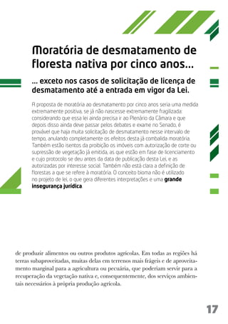 Moratória de desmatamento de
      floresta nativa por cinco anos...
      ... exceto nos casos de solicitação de licença de
      desmatamento até a entrada em vigor da Lei.
      A proposta de moratória ao desmatamento por cinco anos seria uma medida
      extremamente positiva, se já não nascesse extremamente fragilizada:
      considerando que essa lei ainda precisa ir ao Plenário da Câmara e que
      depois disso ainda deve passar pelos debates e exame no Senado, é
      provável que haja muita solicitação de desmatamento nesse intervalo de
      tempo, anulando completamente os efeitos desta já combalida moratória.
      Também estão isentos da proibição os imóveis com autorização de corte ou
      supressão de vegetação já emitida, as que estão em fase de licenciamento
      e cujo protocolo se deu antes da data de publicação desta Lei, e as
      autorizadas por interesse social. Também não está clara a definição de
      florestas a que se refere à moratória. O conceito bioma não é utilizado
      no projeto de lei, o que gera diferentes interpretações e uma grande
      insegurança jurídica.




de produzir alimentos ou outros produtos agrícolas. Em todas as regiões há
terras subaproveitadas, muitas delas em terrenos mais frágeis e de aproveita-
mento marginal para a agricultura ou pecuária, que poderiam servir para a
recuperação da vegetação nativa e, consequentemente, dos serviços ambien-
tais necessários à própria produção agrícola.



                                                                                 17
 