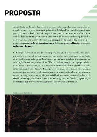 proposta
 A legislação ambiental brasileira é considerada uma das mais completas do
 mundo e um dos seus principais pilares é o Código Florestal. De uma forma
 geral, o novo substitutivo não representa ganhos em termos ambientais e
 sociais. Pelo contrário, continua a apresentar diversos conceitos equivocados,
 que levarão a um quadro de extrema insegurança jurídica, além de pro-
 piciar o aumento do desmatamento de forma generalizada, atingindo
 todos os biomas.

 O Código Florestal nunca foi tão importante, atual e necessário. Seu cum-
 primento é essencial ao cumprimento das metas internacionais de redução
 de emissões assumidas pelo Brasil, além de ser uma medida fundamental de
 adaptação às mudanças climáticas. Não há mais espaço nem tempo para falsas
 dicotomias entre produção e conservação, entre agricultura e biodiversidade,
 entre natureza e sociedade. O Brasil precisa valorizar os seus recursos naturais,
 adotando para o setor rural uma abordagem multifuncional, que inclui, entre
 outras estratégias, o aumento da produtividade nas áreas já consolidadas, a di-
 versificação da produção e fortalecimento da agricultura familiar, a promoção
 de sistemas agroflorestais e o pagamento por serviços ambientais.



 Foto: Greenpeace / Daniel Beltrá
 