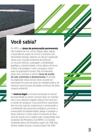 Você sabia?
As APPs, ou áreas de preservação permanente,
são margens de rios, cursos d’água, lagos, lagoas
e reservatórios, topos de morros e encostas com
declividade elevada, cobertas ou não por vegetação
nativa, com a função ambiental de preservar
os recursos hídricos, a paisagem, a estabilidade
geológica, a biodiversidade, o fluxo gênico de fauna
e flora, e de proteger o solo e assegurar o bem
estar da população humana. São consideradas
áreas mais sensíveis e sofrem riscos de erosão
do solo, enchentes e deslizamentos. A retirada
da vegetação nativa nessas áreas só pode ser
autorizada em casos de obras de utilidade pública, de
interesse social ou para atividades eventuais de baixo
impacto ambiental.

 A reserva legal é uma área localizada no interior
da propriedade ou posse rural que deve ser mantida
com a sua cobertura vegetal original. Esta área tem
a função de assegurar o uso econômico sustentável
dos recursos naturais, proporcionar a conservação e
a reabilitação dos processos ecológicos, promover a
conservação da biodiversidade, abrigar e proteger a
fauna silvestre e a flora nativa. O tamanho da área
varia de acordo com a região onde a propriedade está
localizada. Na Amazônia, é de 80% e, no Cerrado
localizado dentro da Amazônia Legal é de 35%. Nas
demais regiões do país, a reserva legal é de 20%.

                                                         3
 