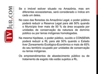 Se o imóvel estiver situado na Amazônia, mas em
diferentes ecossistemas, será considerado o índice em
cada um deles.
No caso das florestas da Amazônia Legal, o poder público
poderá reduzir a Reserva Legal para até 50% quando
o Município tiver mais de 50 % da área ocupada por
unidades de conservação da natureza de domínio
público ou por terras indígenas homologadas.
Na mesma hipótese, o poder público, ouvido o CONSEMA
poderá reduzir a RL para até 50% quando o Estado
tiver Zoneamento Ecológico-Econômico e mais de 65%
do seu território ocupado por unidades de conservação
ou terras indígenas.
Os empreendimentos de abastecimento público ou de
tratamento de esgoto não estão sujeitos a RL.
 