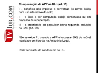 Compensação da APP na RL: (art. 15)
I – benefício não implique a conversão de novas áreas
para uso alternativo do solo;
II – a área a ser computada esteja conservada ou em
processo de recuperação;
III – o proprietário ou possuidor tenha requerido inclusão
no CAR (art. 29).
Não se exige RL quando a APP ultrapassar 80% do imóvel
localizado em floresta na Amazônia Legal.
Pode ser instituído condomínio de RL.
 