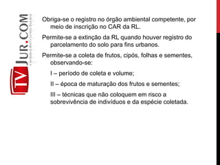 Obriga-se o registro no órgão ambiental competente, por
meio de inscrição no CAR da RL.
Permite-se a extinção da RL quando houver registro do
parcelamento do solo para fins urbanos.
Permite-se a coleta de frutos, cipós, folhas e sementes,
observando-se:
I – período de coleta e volume;
II – época de maturação dos frutos e sementes;
III – técnicas que não coloquem em risco a
sobrevivência de indivíduos e da espécie coletada.
 