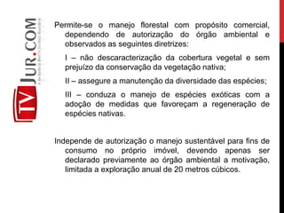 Permite-se o manejo florestal com propósito comercial,
dependendo de autorização do órgão ambiental e
observados as seguintes diretrizes:
I – não descaracterização da cobertura vegetal e sem
prejuízo da conservação da vegetação nativa;
II – assegure a manutenção da diversidade das espécies;
III – conduza o manejo de espécies exóticas com a
adoção de medidas que favoreçam a regeneração de
espécies nativas.
Independe de autorização o manejo sustentável para fins de
consumo no próprio imóvel, devendo apenas ser
declarado previamente ao órgão ambiental a motivação,
limitada a exploração anual de 20 metros cúbicos.
 