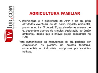AGRICULTURA FAMILIAR
A intervenção e a supressão da APP e da RL para
atividades eventuais ou de baixo impacto ambiental,
previstas no inc. X do art. 3º, excetuadas as alíneas b e
g, dependem apenas de simples declaração ao órgão
ambiental, desde que o imóvel esteja cadastrado no
CAR.
Para cumprimento da manutenção da RL poderão ser
computados os plantios de árvores frutíferas,
ornamentais ou industriais, compostos por espécies
nativas.
 