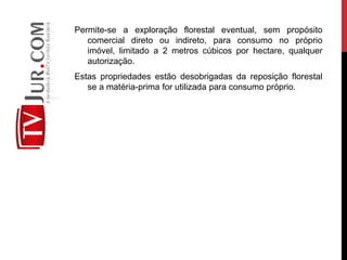 Permite-se a exploração florestal eventual, sem propósito
comercial direto ou indireto, para consumo no próprio
imóvel, limitado a 2 metros cúbicos por hectare, qualquer
autorização.
Estas propriedades estão desobrigadas da reposição florestal
se a matéria-prima for utilizada para consumo próprio.
 