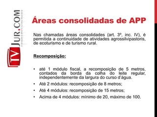 Áreas consolidadas de APP
Nas chamadas áreas consolidades (art. 3º, inc. IV), é
permitida a continuidade de atividades agrossilvipastoris,
de ecoturismo e de turismo rural.
Recomposição:
• até 1 módulo fiscal, a recomposição de 5 metros,
contados da borda da colha do leite regular,
independentemente da largura do curso d’água.
• Até 2 módulos: recomposição de 8 metros;
• Até 4 módulos: recomposição de 15 metros;
• Acima de 4 módulos: mínimo de 20, máximo de 100.
 