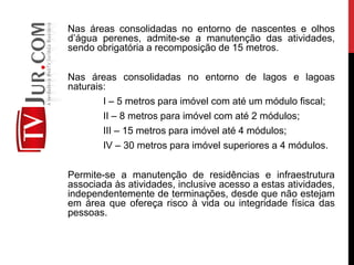 Nas áreas consolidadas no entorno de nascentes e olhos
d’água perenes, admite-se a manutenção das atividades,
sendo obrigatória a recomposição de 15 metros.
Nas áreas consolidadas no entorno de lagos e lagoas
naturais:
I – 5 metros para imóvel com até um módulo fiscal;
II – 8 metros para imóvel com até 2 módulos;
III – 15 metros para imóvel até 4 módulos;
IV – 30 metros para imóvel superiores a 4 módulos.
Permite-se a manutenção de residências e infraestrutura
associada às atividades, inclusive acesso a estas atividades,
independentemente de terminações, desde que não estejam
em área que ofereça risco à vida ou integridade física das
pessoas.
 