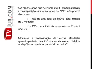 Aos proprietários que detinham até 10 módulos fiscais,
a recomposição, somadas todas as APPS não poderá
ultrapassar:
I – 10% da área total do imóvel para imóveis
até 2 módulos;
II – 20% para imóveis superiores a 2 até 4
módulos.
Admite-se a consolidação de outras atividades
agrossilvipastoris nos imóveis rurais até 4 módulos,
nas hipóteses previstas no inc VIII do art. 4º.
 