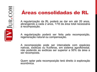 Áreas consolidadas de RL
A regularização da RL poderá se dar em até 20 anos,
abrangendo a cada 2 anos, 1/10 da área total necessária
à recomposição.
A regularização poderá ser feita pela recomposição,
regeneração natural ou compensação.
A recomposição pode ser intercalada com espécies
nativas, exóticas ou frutíferas, em sistema agroflorestal,
não podendo as exóticas ser superior a 50% da área a
ser recomposta.
Quem optar pela recomposição terá direito à exploração
econômica.
 