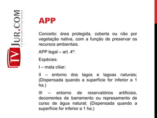 APP
Conceito: área protegida, coberta ou não por
vegetação nativa, com a função de preservar os
recursos ambientais.
APP legal – art. 4º:
Espécies:
I – mata ciliar;
II – entorno dos lagos e lagoas naturais;
(Dispensada quando a superfície for inferior a 1
ha.)
III – entorno de reservatórios artificiais,
decorrentes de barramento ou represamento de
curso de água natural; (Dispensada quando a
superfície for inferior a 1 ha.)
 
