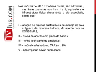 Nos imóveis de até 15 módulos fiscais, são admitidas ,
nas áreas previstas nos incs. I e II, aquicultura e
infraestrutura física diretamente a ela associada,
desde que:
I – adoção de práticas sustentáveis de manejo de solo
e água e de recursos hídricos, de acordo com os
CONSEMAS;
II – esteja de acordo com plano de bacias;
III – tenha licenciamento ambiental;
IV – imóvel cadastrado no CAR (art. 29);
V – não implique novas supressões.
 