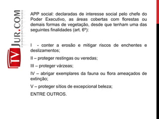 APP social: declaradas de interesse social pelo chefe do
Poder Executivo, as áreas cobertas com florestas ou
demais formas de vegetação, desde que tenham uma das
seguintes finalidades (art. 6º):
I - conter a erosão e mitigar riscos de enchentes e
deslizamentos;
II – proteger restingas ou veredas;
III – proteger várzeas;
IV – abrigar exemplares da fauna ou flora ameaçados de
extinção;
V – proteger sítios de excepcional beleza;
ENTRE OUTROS.
 