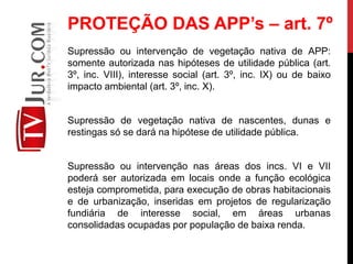 Supressão ou intervenção de vegetação nativa de APP:
somente autorizada nas hipóteses de utilidade pública (art.
3º, inc. VIII), interesse social (art. 3º, inc. IX) ou de baixo
impacto ambiental (art. 3º, inc. X).
Supressão de vegetação nativa de nascentes, dunas e
restingas só se dará na hipótese de utilidade pública.
Supressão ou intervenção nas áreas dos incs. VI e VII
poderá ser autorizada em locais onde a função ecológica
esteja comprometida, para execução de obras habitacionais
e de urbanização, inseridas em projetos de regularização
fundiária de interesse social, em áreas urbanas
consolidadas ocupadas por população de baixa renda.
PROTEÇÃO DAS APP’s – art. 7º
 