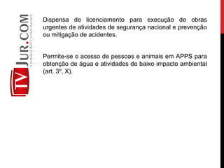 Dispensa de licenciamento para execução de obras
urgentes de atividades de segurança nacional e prevenção
ou mitigação de acidentes.
Permite-se o acesso de pessoas e animais em APPS para
obtenção de água e atividades de baixo impacto ambiental
(art. 3º, X).
 