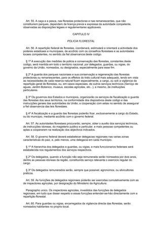 Art. 55. A caça e a pesca, nas florestas protectoras e nas remanescentes, que não
constituirem parques, dependem de licença previa e expressa da autoridade competente,
observadas as disposições legaes e regulamentares applicaveis.

                                         CAPITULO IV

                                     POLICIA FLORESTAL

  Art. 56. A repartição federal de florestas, coordenará, estimulará e orientará a actividade dos
poderes estadoaes e municipaes, de accôrdo com os conselhos florestaes e as autoridades
locaes competentes, no sentido da fiel observancia deste codigo.

  § 1º A execução das medidas de policia e conservação das florestas, constantes deste
codigo, será mantida em todo o territorio nacional, por delegados, guardas, ou vigias, do
governo da União, nomeados, ou designados, especialmente para esse fim.

  § 2º A guarda dos parques nacionaes e sua conservação e regeneração das florestas
protectoras ou remanescentes, para os effeitos do trato cultural mais adequado, tendo em vista
as necessidades de cada reserva natural ficam especialmente, a cargo, ou sob a vigilancia da
repartição geral de florestas, ou, em casos especiaes, de outros serviços technicos (Serviço de
aguas, Jardim Botanico, museus, escolas agricolas, etc...), e mesmo, de instituições
particulares.

   § 3º Os governos dos Estados e municipios, organizarão os serviços de fiscalização e guarda
das florestas dos seus territorios, na conformidade dos dispositivos deste codigo e das
instrucções geraes das autoridades da União, e cooperação com estas no sentido de assegurar
a fiel observancia das leis florestaes.

  § 4º A fiscalização e a guarda das florestas poderão ficar, exclusivamente a cargo do Estado,
ou do municipio, mediante accôrdo com o governo federal.

  Art. 57. As autoridades florestaes procurarão, sempre, obter o auxilio dos serviços technicos,
de instrucções idoneas, do magisterio publico e particular, e mais pessoas competentes ou
aptas a cooperarem na realização dos abjectivos indicados.

  Art. 58. O governo federal deverá estabelecer delegacias regionaes nas varias zonas
caracteristicas do paiz, e, pelo menos, uma delegacia em cada municipio.

  § 1º A hierarchia dos delegados e guardas, ou vigias, e mais funccionarios federaes será
estabelecida nos regulamentos dos serviços respectivos.

  § 2º Os delegados, quando a funcção não seja remunerada serão nomeados por dois anos,
dentre as pessoas idoneas da região, constituindo serviço relevante o exercicio regular do
cargo.

  § 3º Os delegados remunerados serão, sempre que possivel, agronomos, ou silvicultores
praticos.

  Art. 59. As funcções de delegados regionaes poderão ser exercidas cumulativamente com as
de inspectores agricolas, por designação do Ministerio da Agricultura.

  Paragrapho unico. Os inspectores agricolas, investidos das funcções de delegados
regionaes, em tudo que disser respeito a essas funcções entender-se-hão directamente com a
repartição florestal.

  Art. 60. Para guardas ou vigias, encarregados da vigilancia directa das florestas, serão
nomeados habitantes no proprio local.
 