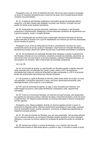 Paragrapho unico. Se, entre os habitantes do local, não houver quem acceite a nomeação,
ou reuna os requisitos necessarios para o exercicio do cargo, será nomeada pessoa idonea,
moradora nas proximidades.

  Art. 61. A vigilancia das florestas obedecerá a instrucções geraes da repartição federal,
respectiva, e ao plano traçado pelo delegado municipal, que dividirá o municipio sob sua
guarda em tantas zonas quantas necessarias.

  Art. 62. fiscalização dos parques nacionaes, estadoaes e municipaes, e das florestas
protectoras e remanescentes, obedeecrá a normas especiaes constantes de regulamentos que
o governo expedirá, ouvido o conselho florestal.

  Art. 63. A fiscalização dos contractos para a exploração industrial de florestas do dominio
publico será feita de accôrdo com o que for estabelecido nos mesmos por technico especialista,
de livre escolha do governo.

  Paragrapho unico. Entre as attribuições de fiscal se comprehende a de fazer com que o
contractante exclua de serviço qualquer empregado, responsavel por infracção florestal grave,
devidamente provada. Desse acto caberá recurso para a autoridade administrativa competente.

  Art. 64. Os contractantes da exploração florestal serão obrigados a auxiliar o policiamento
das florestas incluidas em seus contractos, prestando a assistencia solicitada, prevenindo, ou
procurando evitar, por acto proprio ou de seus prepostos, quaisquer infracções florestaes, se
não puderem, de momento, obter a intervenção da autoridade competente.

  Ver o art. 86.

   Art. 65. As funcções de guarda, ou vigia florestal, em florestas sujeitas a regimen especial,
serão exercidas sem remuneração fixa, dando, porém, direito a 50 % da importancia
arrecadada das multas em virtude de infracções por elles averiguadas, e a 20 % do producto
liquido das aprehensões decorrentes das mesmas infracções.

  § 1º Os guardas ou vigias de florestas do dominio publico terão direito de occupar, na zona
que policiarem, e emquanto exercerem o cargo, uma area, demarcada previamente, pela
repartição florestal, nunca superior a cinco hectares.

  § 2º Em caso de exonerção do guarda, ou vigia, a area occupada será restituida, sem
indemnização do governo, salvo pelas bemfeitorias necessarias e uteis, regularmente
autorizadas.

  Art. 66. Todos os funccionarios florestais, em exercicio de suas funcções, são equiparados
aos agentes de segurança publica e officiaes de justiça, sendo-lhes facultado o porte de armas,
e cabendo-lhes, em relação á policia florestal, as mesmas attribuições e deveres consignados
nas leis vigentes.

   Paragrapho unico. Nessa qualidade, deverão os mesmos agentes prender e autuar os
infractores em flagrante delicto, effectuar aprehensões autorizadas por este codigo, requisitar
força ás autoridades locaes, quando necessario, e promover as diligencias preparatorias do
respectivo processo judiciario.

   Art. 67. Em caso de incendio em florestas, que, por suas proporções, não se possa extinguir
com os recursos ordinarios, ao funccionario florestal compete requisitar os meios materiaes
utilisaveis, e convocar os homens validos em condições de prestar-lhe auxilio no combate ao
fogo.

  Art. 68. Sempre que verificar o começo de infracção, e se o infractor não tiver sido
anteriormente achado em falta desse genero o guarda ou vigia, o convidará a cessar a acção
 