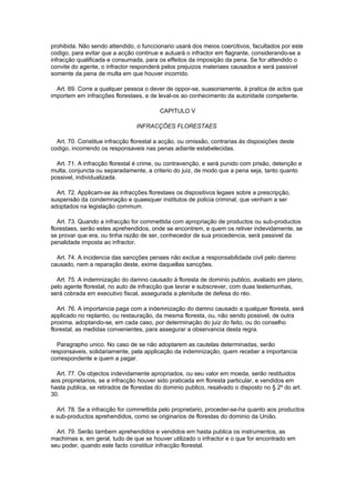 prohibida. Não sendo attendido, o funccionario usará dos meios coercitivos, facultados por este
codigo, para evitar que a acção continue e autuará o infractor em flagrante, considerando-se a
infracção qualificada e consumada, para os effeitos da imposição da pena. Se for attendido o
convite do agente, o infractor responderá pelos prejuizos materiaes causados e será passivel
somente da pena de multa em que houver incorrido.

  Art. 69. Corre a qualquer pessoa o dever de oppor-se, suasoriamente, á pratica de actos que
importem em infracções florestaes, e de leval-os ao conhecimento da autoridade competente.

                                          CAPITULO V

                                 INFRACÇÕES FLORESTAES

  Art. 70. Constitue infracção florestal a acção, ou omissão, contrarias ás disposições deste
codigo, incorrendo os responsaveis nas penas adiante estabelecidas.

  Art. 71. A infracção florestal é crime, ou contravenção, e será punido com prisão, detenção e
multa, conjuncta ou separadamente, a criterio do juiz, de modo que a pena seja, tanto quanto
possivel, individualizada.

  Art. 72. Applicam-se ás infracções florestaes os dispositivos legaes sobre a prescripção,
suspensão da condemnação e quaesquer institutos de policia criminal, que venham a ser
adoptados na legislação commum.

   Art. 73. Quando a infracção for commettida com apropriação de productos ou sub-productos
florestaes, serão estes aprehendidos, onde se encontrem, e quem os retiver indevidamente, se
se provar que era, ou tinha razão de ser, conhecedor de sua procedencia, será passivel da
penalidade imposta ao infractor.

  Art. 74. A incidencia das sancções penaes não exclue a responsabilidade civil pelo damno
causado, nem a reparação deste, exime daquellas sancções.

  Art. 75. A indemnização do damno causado á floresta de dominio publico, avaliado em plano,
pelo agente florestal, no auto de infracção que lavrar e subscrever, com duas testemunhas,
será cobrada em executivo fiscal, assegurada a plenitude de defesa do réo.

   Art. 76. A importancia paga com a indemnização do damno causado a qualquer floresta, será
applicado no replantio, ou restauração, da mesma floresta, ou, não sendo possivel, de outra
proxima, adoptando-se, em cada caso, por determinação do juiz do feito, ou do conselho
florestal, as medidas convenientes, para assegurar a observancia desta regra.

  Paragrapho unico. No caso de se não adoptarem as cautelas determinadas, serão
responsaveis, solidariamente, pela applicação da indemnização, quem receber a importancia
correspondente e quem a pagar.

  Art. 77. Os objectos indevidamente apropriados, ou seu valor em moeda, serão restituidos
aos proprietarios, se a infracção houver sido praticada em floresta particular, e vendidos em
hasta publica, se retirados de florestas do dominio publico, resalvado o disposto no § 2º do art.
30.

  Art. 78. Se a infracção for commettida pelo proprietario, proceder-se-ha quanto aos productos
e sub-productos aprehendidos, como se originarios de florestas do dominio da União.

  Art. 79. Serão tambem aprehendidos e vendidos em hasta publica os instrumentos, as
machimas e, em geral, tudo de que se houver utilizado o infractor e o que for encontrado em
seu poder, quando este facto constituir infracção florestal.
 