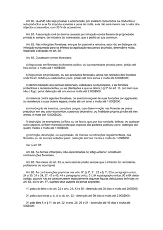 Art. 80. Quando não seja possivel a aprehensão, por estarem consumidos os productos e
sub-productos, e se for imposta somente a pena de multa, esta não será menor que o valor dos
objectos consumidos, com 20 % de accrescimo.

  Art. 81. A reparação civil do damno causado por infracção contra floresta de propriedade
privada é, sempre, de iniciativa do interessado, que a pedirá ao juiz commum.

   Art. 82. Nas infracções florestaes, em que for possivel a tentativa, esta não se distingue da
infracção consumada para os effeitos da applicação das penas de prisão, detenção e multa,
resalvado o disposto no art. 68.

  Art. 83. Constituem crimes florestaes:

   a) fogo posto em florestas do dominio publico, ou da propriedade privada; pena: prisão até
tres annos, e multa até 1:000$000;

  b) fogo posto em productos, ou sub-productos florestaes, ainda não retirados das florestas
onde foram obtidos ou elaborados; pena: prisão até dois annos e multa até 5:000$000;

  c) damno causado aos parques nacionaes, estaduaes ou municipaes, e ás florestas
protectoras e remanescentes, ou ás plantações a que se refere o § 2º do art. 13, por meio que
não o fogo; pena: detenção até um anno e multa até 2:000$000;

  d) violencia contra agentes florestaes, no exercicio regular de suas funcções por aggressão,
ou resistencia a suas ordens legaes; prisão até um anno e multa até 1:000$000.

  e) introducção de insectos, ou outras pragas, cuja disseminação nas florestas as possa
prejudicar em seu valor economico, conjuncto decorativo, ou finalidade propria; prisão até tres
annos, e multa até 10:000$000;

  f) destruição de exemplares da flora, ou da fauna, que, por sua raridade, belleza, ou qualquer
outro aspecto, tenham merecido protecção especial dos poderes publicos; pena: detenção até
quatro mezes e multa até 1:000$000;

   g) remoção, destruição, ou suppressão, de marcas ou indicações regulamentares, das
florestas, ou de arvores isoladas; pena: detenção até tres mezes e multa de 1:000$000.

  Ver o art. 97.

  Art. 84. As demais infracções, não especificadas no artigo anterior, constituem
contravenções florestaes.

  Art. 85. Nos casos do art. 83, a pena será de prisão sempre que o infractor for reincidente,
profissional ou incorrigivel.

  Art. 86. As contravenções previstas nos arts. 9º, § 1º, 21, 22 e § 1º, 23 e paragrapho unico,
24 a 30, 31 a 34, 37, 43 a 45, 49 e paragrapho unico, 51, 54 e paragrapho unico, 55 e 64 deste
codigo, quando não se caracterizarem especialmente algumas figuras delictuosas definidas no
art. 83, ou no art. 87, sujeitas seus autores ás penas seguintes:

  1º, pelas da letra c do art. 22 e arts. 21, 43 e 55 - detenção até 30 dias e multa até 200$000;

  2º, pelas das letras a, b, d, e, do art. 22 - detenção até 90 dias e multa até 2:000$000;

  3º, pela letra f, e § 1º, do art. 22, e arts. 28, 29 e 31 - detenção até 45 dias e multa até
500$000;
 