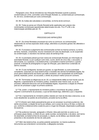 Paragrapho unico. Dá-se reincidencia nas infracções florestaes quando a pessoa,
condemnada por crime, commetter outra infracção florestal, ou, condemnada por contravenção,
for, de novo, condemnada por outra contravenção.

  Art. 89. As multas são calculadas e convertidas, na forma da lei commum.

  Art. 90. Todas as penas por infracão florestal serão applicadas sem prejuizo das
combinações contractuaes apprehensão determinada nos arts. 73 e 77 a 80, e da
indemnização admittida pelo art. 74.

                                          CAPITULO VI

                                PROCESSO DAS INFRACÇÕES

  Art. 91. Os crimes florestaes processam-se como os communs; as contravenções
obedecerão ás normas especiaes deste codigo, attendidos os preceitos geraes não alterados e
applicaveis.

  Art. 92. O processo e julgamento das contravenções se fará na mesma comarca, ou termo,
de facto, havendo, unicamente, recurso necessario em caso de absolvição, ou de suspensão
da condemnação, e voluntario nos demais casos de sentença final.

  Art. 93. A autoridade policial que tiver noticia de contravenção florestal, por informação de
autoridade florestal, ou por qualquer outro meio, ouvirá, dentro de cinco dias, o accusado, o
denunciante, ou o queixoso, e as testemunhas, e procederá a exame summario e, quando
possivel, á tomada de photographia no lugar da infracção, para determinar a extensão do
damno causado.

  Art. 94. O auto de flagrante, lavrado por guarda, ou vigia florestal, ou outra autoridade
competente, subscripto por duas testemunhas e revestido das demais formalidades legaes, faz
prova plena relativamente aos factos que delle constarem, sem necessidade de confirmação
judicial, resalvado, porem, ao accusado, o direito de produzir melhor prova em contrario.

   Art. 95. Terminadas as diligencias do art. 93, ou independente dellas se tiver havido auto de
flagrante, o representante do ministerio publico, recebendo esse mesmo auto, ou os do
processo, offerecerá denuncia com as formalidades legaes, requerendo a citação do infractor
para se ver processar e julgar na primeira audiencia.

  § 1º Se, porém, o representante do ministerio publico o reconhecer de justiça, poderá
requerer o archivamento do processo, o que se fará desde logo, deferindo o juiz o requerido.

   § 2º Se o representante do ministerio publico retardar por mais de tres dias a denuncia, ou se
o juiz desattender ao pedido de archivamento, proceder-se-ha ex-officio.

   § 3º O infractor será citado pessoalmente para se ver processar na primeira audiencia; não
sendo encontrado, a citação far-se-ha por editaes, com o prazo de cinco a 30 dias, a criterio do
juiz, conforme a distancia entre a sede do juizo e o lugar da infracção, dispensada a justificação
de ausencia.

  § 4º Na audiencia marcada, apregoado o infractor, lidos pelo escrivão os autos ou as
principaes peças destes, a criterio do juiz, serão ouvidas, sumariamente, e de plano, sem termo
de assentada, as testemunhas de accusação, e, depois, as de defesa, que deverão estar
presentes e não excederão de tres de cada parte.

  § 5º Além das testemunhas, as partes poderão apresentar, na mesma audiencia,
documentos que entenderem convenientes, e allegações escriptas.
 