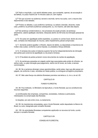 § 6º Após a inquirição, o juiz abrirá debates oraes, que constarão, apenas, da accusação e
da defesa, no prazo maximo de 15 minutos cada um, sem replica.

  § 7º Do que occorrer na audiencia, lavrará o escrivão, termo nos autos, com o resumo dos
depoimentos e dos debates.

  § 8º Findos os debates, o juiz proferirá a sentença, ou adiará a decisão, devendo, neste
caso, proferil-a na primeira audiencia subsequente, ou, mo maximo, até sete dias depois.

  § 9º Da sentença condemnatoria e, nos processos de acção privada, da sentença
absolutoria, caberá apellação voluntaria, interposta dentro de 48 horas da intimação pessoal da
parte.

  § 10. Os autos em appellação serão expedidos, ou postos no correio local, dentro de cinco
dias, contados da interposição do recurso, salvo impedimento judicial comprovado.

 § 11. Somente poderá appellar o infractor, depois de detido, ou depositada a importancia da
multa e das custas, conforme a pena imposta, ou prestada a fiança arbitrada.

  § 12. A remessa dos autos á instancia superior far-se-ha independentemente da intimação
das partes para sciencia da appellação ou da propria remessa.

  § 13. É facultado ás partes juntarem novos documentos ás razões da appellação.

  § 14. As sentenças passadas em julgado serão logo executadas pela prisão do infractor, se
estiver solto, ou pela intimação para pagamento, dentro de 24 horas, da multa, e demais
comminações.

   Art. 96. Se a sentença abranger coisas apprehendidas, serão estas, logo que ella passar em
julgado, de conforme o caso, vendidas em hasta publica, ou entregues ao legitimo proprietario.

  Art. 97. Não cabe fiança nos delictos florestaes previstos nas letras a, b, d e e, do art. 83.

                                           CAPITULO VII

                                       FUNDO FLORESTAL

  Art. 98. Fica instituido, no Ministerio da Agricultura, o fundo florestal, que se constituirá dos
recursos seguintes:

   a) contribuições das empresas, companhias, sociedades, institutos e particulares,
interessados na conservação das florestas;

  b) doações, por acto entre vivos, ou testamento.

  Art. 99. As importancias arrecadadas, para o fundo florestal, serão depositada no Banco do
Brasil, ou outro, designado pelo conselho florestal.

  Art. 100. As autoridades florestaes competentes applicarão os recursos do fundo, ouvido
sempre o conselho florestal.

                                          CAPITULO VIII

                                    CONSELHO FLORESTAL
 