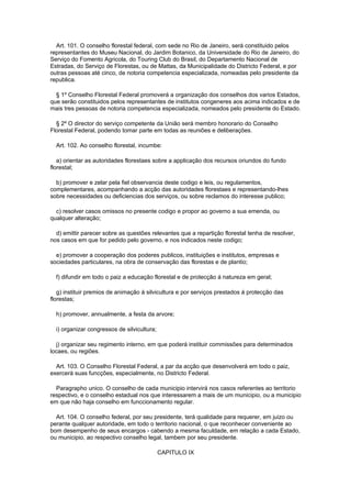 Art. 101. O conselho florestal federal, com sede no Rio de Janeiro, será constituido pelos
representantes do Museu Nacional, do Jardim Botanico, da Universidade do Rio de Janeiro, do
Serviço do Fomento Agricola, do Touring Club do Brasil, do Departamento Nacional de
Estradas, do Serviço de Florestas, ou de Mattas, da Municipalidade do Districto Federal, e por
outras pessoas até cinco, de notoria competencia especializada, nomeadas pelo presidente da
republica.

  § 1º Conselho Florestal Federal promoverá a organização dos conselhos dos varios Estados,
que serão constituidos pelos representantes de institutos congeneres aos acima indicados e de
mais tres pessoas de notoria competencia especializada, nomeados pelo presidente do Estado.

  § 2º O director do serviço competente da União será membro honorario do Conselho
Florestal Federal, podendo tomar parte em todas as reuniões e deliberações.

  Art. 102. Ao conselho florestal, incumbe:

   a) orientar as autoridades florestaes sobre a applicação dos recursos oriundos do fundo
florestal;

  b) promover e zelar pela fiel observancia deste codigo e leis, ou regulamentos,
complementares, acompanhando a acção das autoridades florestaes e representando-lhes
sobre necessidades ou deficiencias dos serviços, ou sobre reclamos do interesse publico;

  c) resolver casos omissos no presente codigo e propor ao governo a sua emenda, ou
qualquer alteração;

  d) emittir parecer sobre as questões relevantes que a repartição florestal tenha de resolver,
nos casos em que for pedido pelo governo, e nos indicados neste codigo;

  e) promover a cooperação dos poderes publicos, instituições e institutos, empresas e
sociedades particulares, na obra de conservação das florestas e de plantio;

  f) difundir em todo o paiz a educação florestal e de protecção á natureza em geral;

   g) instituir premios de animação á silvicultura e por serviços prestados á protecção das
florestas;

  h) promover, annualmente, a festa da arvore;

  i) organizar congressos de silvicultura;

  j) organizar seu regimento interno, em que poderá instituir commissões para determinados
locaes, ou regiões.

  Art. 103. O Conselho Florestal Federal, a par da acção que desenvolverá em todo o paiz,
exercerá suas funcções, especialmente, no Districto Federal.

  Paragrapho unico. O conselho de cada municipio intervirá nos casos referentes ao territorio
respectivo, e o conselho estadual nos que interessarem a mais de um municipio, ou a municipio
em que não haja conselho em funccionamento regular.

  Art. 104. O conselho federal, por seu presidente, terá qualidade para requerer, em juizo ou
perante qualquer autoridade, em todo o territorio nacional, o que reconhecer conveniente ao
bom desempenho de seus encargos - cabendo a mesma faculdade, em relação a cada Estado,
ou municipio, ao respectivo conselho legal, tambem por seu presidente.

                                             CAPITULO IX
 