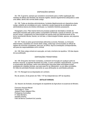 DISPOSIÇÕES GERAES

  Art. 105. O governo, sempre que considerar conveniente para a melhor applicação das
medidas de defesa das florestas nas diversas regiões, baixará regulamentos adequados a cada
uma dellas, dentro das normas deste codigo.

  Art. 106. Todas as decisões administrativas, fundadas illegitimamente em dispositivos deste
codigo, poderão ser annulladas em juizo, mediante a acção especial de annullação de actos
administrativos lesivos de direitos individuaes, ou mediante interdicto possessorio.

  Paragrapho unico. Pela mesma forma de processo poderá ser decretada a revisão de
restricções impostas pelo poder publico a proprietario de floresta, quando se demore, por mais
de tres mezes, o pagamento da indemnização de quantia certa que definitivamente se lhe
tenha reconhecido devida, ficando, em tal caso, a indemnização limitada, apenas, aos prejuizos
anteriores.

  Art. 107. Todos os actos governamentaes attinentes a arvores, florestas, ou immoveis
determinados, expedidos em virtude deste codigo, serão logo communicados ao official de
registro de immoveis competente, para que, ex-officio, faça as averbações correspondentes,
sob pena de responsabilidade civil e criminal.

  Art. 108. Este codigo entrará em execução, em todo o territorio da republica, 120 dias depois
de sua publicação.

                               DISPOSIÇÕES TRANSITORIAS

   Art. 109. Emquanto não forem nomeados, e entrarem em funcção em qualquer parte do
territorio nacional, os agentes florestaes da União, a quem competirá, especialmente, a guarda
e conservação das florestas, serão suas attribuições exercidas pelas autoridades locaes,
auxiliadas por cidadãos idoneos, que para esse fim se offerecerem, ou por ellas convidados.
Em falta da autoridade florestal, exercerão as suas attribuições as autoridades policiaes.

  Art. 110. Revogam-se as disposições em contrario.

  Rio de Janeiro, 23 de janeiro de 1934, 113º da independencia e 46º da republica.

                                      GETULIO VARGAS.

  Ed. Navarro de Andrade, encarregado do expediente da Agricultura na ausencia do Ministro.

  Francisco Antunes Maciel
  Washington F. Pires.
  Joaquim Pedro Salgado Filho.
  Protogenes Guimarães.
  P. Góes Monteiro.
  Oswaldo Aranha.
  Felix de Barros Cavalcanti de Lacerda.
 