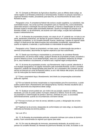 Art. 10. Compete ao Ministerio da Agricultura classificar, para os effeitos deste codigo, as
varias regiões e as florestas protectoras e remanescentes, localizar os parques nacionaes, e
organizar florestas modelo, procedendo para taes fins, ao reconhecimento de toda a area
florestal do paiz.

   Paragrapho unico. A competencia federal não exclue a acção suppletiva, ou subsidiaria, das
autoridades locaes, nas zonas que lhes competirem para os mesmos fins, acima declarados,
observada sempre a orientação dos serviços federaes, e ficando a classificação de zona e de
florestas sujeita à revisão pelas autoridades federaes. Quanto á formação de parques e de
florestas modelo, ou de rendimento, de accôrdo com este codigo, a acção das autoridades
locaes é inteiramente livre.

  Art. 11. As florestas de propriedade privada, nos casos do art. 4º, poderão ser, no todo ou em
parte, declaradas protectoras, por decreto do governo federal, em virtude de representação da
repartição competente, ou do conselho florestal, ficando, desde logo, sujeitas ao regimen deste
codigo e á observancia das determinações das autoridades competentes, especialmente
quanto ao replantio, á extensão, á oportunidade e á intensidade da exploração.

  Paragrapho unico. Caberá ao proprietario, em taes casos, a indemnização das perdas e
damnos comprovados, decorrentes do regimen especial a que ficar subordinado.

  Art. 12. Desde que reconheça a necessidade ou conveniencia, de considerar floresta
remanescente, nos termos deste codigo, qualquer floresta de propriedade privada, procederá o
governo federal ou local, á sua desapropriação, saIvo se o proprietario respectivo se obrigar,
por si, seus herdeiros e successores, a mantel-a sob o regimen legal correspondente.

  Art. 13. As terras de propriedade privada, cujo florestamento, total ou parcial, attendendo á
sua situação topographica, for julgado necessario pela autoridade florestal, ouvido o conselho
respectivo, poderão ser desapropriadas para esse fim, se o proprietario não consentir que tal
serviço se execute por conta da fazenda publica, ou se o não realizar elle proprio, de accôrdo
com as instrucções da mesma autoridade.

  § 1º Caso o proprietario faça o florestamento, terá direito ás compensações autorizadas
pelas leis vigentes.

  § 2º Em se tratando de terras inexploradas ou inaproveitadas para fins economicos, o poder
publico poderá fazer o florestamento sem desaproprial-as, ficando a floresta resultante sob o
regimen decorrente dos dispositivos deste codigo.

  Art. 14. Qualquer arvore poderá ser, por motivo de sua posição, especie ou belleza,
declarada, por acto do poder publico municipal, estadual ou federal, imune de corte, cabendo
ao proprietario a indemnização de perdas e damnos, arbitrada em juizo, ou accordada
administrativamente, quando as circumstancias a tornarem devida.

  § 1º Far-se-á no local, por meio de cercas, taboleta ou posto, a designação das arvores
assim protegidas.

  § 2º Applicam-se ás arvores, designadas de conformidade com este artigo, os dispositivos
referentes ás florestas de dominio publico.

  Ver o art. 87 d.

  Art. 15. As florestas de propriedade particular, emquanto indivisas com outras do dominio
publico, ficam subordinadas ao regimen que vigorar para estas.

  Art. 16. Em caso de alienação de immoveis, previamente declarada, de accôrdo com o
parecer do conselho florestal, do interesse do patrimonio florestal, da União, do Estado ou de
 