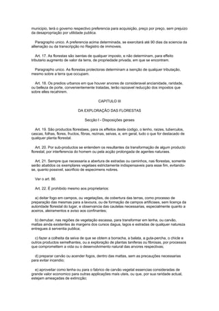 municipio, terá o governo respectivo preferencia para acquisição, preço por preço, sem prejuizo
da desapropriação por utilidade publica.

   Paragrapho unico. A preferencia acima determinada, se exercitará até 90 dias da sciencia da
allienação ou da transcripção no Registro de immoveis.

   Art. 17. As florestas são isentas de qualquer imposto, e não determinam, para effeito
tributario augmento de valor da terra, de propriedade privada, em que se encontram.

 Paragrapho unico. As florestas protectoras determinam a isenção de qualquer tributação,
mesmo sobre a terra que occupam.

  Art. 18. Os predios urbanos em que houver arvores de consideravel ancianidade, raridade,
ou belleza de porte, convenientemente tratadas, terão razoavel reducção dos impostos que
sobre elles recahirem.

                                          CAPITULO III

                             DA EXPLORAÇÃO DAS FLORESTAS

                                  Secção I - Disposições geraes

  Art. 19. São productos florestaes, para os effeitos deste codigo, o lenho, raizes, tuberculos,
cascas, folhas, flores, fructos, fibras, rezinas, seivas, e, em geral, tudo o que for destacado de
qualquer planta florestal.

   Art. 20. Por sub-productos se entendem os resultantes da transformação de algum producto
florestal, por interferencia do homem ou pela acção prolongada de agentes naturaes.

  Art. 21. Sempre que necessaria a abertura de estradas ou caminhos, nas florestas, somente
serão abatidos os exemplares vegetaes estrictamente indispensaveis para esse fim, evitando-
se, quanto possivel, sacrificio de especimens nobres.

  Ver o art. 86.

  Art. 22. É prohibido mesmo aos proprietarios:

  a) deitar fogo em campos, ou vegetações, de cobertura das terras, como processo de
preparação das mesmas para a lavoura, ou de formação de campos artificiaes, sem licença da
autoridade florestal do lugar, e observancia das cautelas necessarias, especialmente quanto a
aceiros, aleiramentos e aviso aos confinantes;

  b) derrubar, nas regiões de vegetação escassa, para transformar em lenha, ou carvão,
mattas ainda existentes ás margens dos cursos dagua, lagos e estradas de qualquer natureza
entregues á serventia publica;

  c) fazer a colheita da seiva de que se obtem a borracha, a balata, a guta-percha, o chicle e
outros productos semelhantes, ou a exploração de plantas taniferas ou fibrosas, por processos
que compromettem a vida ou o desenvolvimento natural das arvores respectivas;

  d) preparar carvão ou acender fogos, dentro das mattas, sem as precauções necessarias
para evitar incendio;

  e) aproveitar como lenha ou para o fabrico de carvão vegetal essencias consideradas de
grande valor economico para outras applicações mais uteis, ou que, por sua raridade actual,
estejam ameaçadas de extincção;
 
