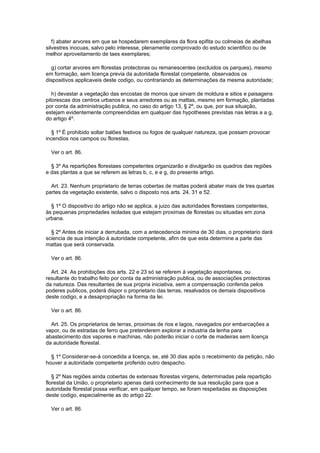 f) abater arvores em que se hospedarem exemplares da flora epifita ou colmeias de abelhas
silvestres inocuas, salvo pelo interesse, plenamente comprovado do estudo scientifico ou de
melhor aproveitamento de taes exemplares;

  g) cortar arvores em florestas protectoras ou remanescentes (excluidos os parques), mesmo
em formação, sem licença previa da autoridade florestal competente, observados os
dispositivos applicaveis deste codigo, ou contrariando as determinações da mesma autoridade;

   h) devastar a vegetação das encostas de morros que sirvam de moldura e sitios e paisagens
pitorescas dos centros urbanos e seus arredores ou as mattas, mesmo em formação, plantadas
por conta da administração publica, no caso do artigo 13, § 2º, ou que, por sua situação,
estejam evidentemente compreendidas em qualquer das hypotheses previstas nas letras a a g,
do artigo 4º.

  § 1º É prohibido soltar balões festivos ou fogos de qualquer natureza, que possam provocar
incendios nos campos ou florestas.

  Ver o art. 86.

  § 3º As repartições florestaes competentes organizarão e divulgarão os quadros das regiões
e das plantas a que se referem as letras b, c, e e g, do presente artigo.

  Art. 23. Nenhum proprietario de terras cobertas de mattas poderá abater mais de tres quartas
partes da vegetação existente, salvo o disposto nos arts. 24, 31 e 52.

  § 1º O dispositivo do artigo não se applica, a juizo das autoridades florestaes competentes,
às pequenas propriedades isoladas que estejam proximas de florestas ou situadas em zona
urbana.

  § 2º Antes de iniciar a derrubada, com a antecedencia minima de 30 dias, o proprietario dará
sciencia de sua intenção á autoridade competente, afim de que esta determine a parte das
mattas que será conservada.

  Ver o art. 86.

  Art. 24. As prohibições dos arts. 22 e 23 só se referem á vegetação espontanea, ou
resultante do trabalho feito por conta da administração publica, ou de associações protectoras
da natureza. Das resultantes de sua propria iniciativa, sem a compensação conferida pelos
poderes publicos, poderá dispor o proprietario das terras, resalvados os demais dispositivos
deste codigo, e a desapropriação na forma da lei.

  Ver o art. 86.

  Art. 25. Os proprietarios de terras, proximas de rios e lagos, navegados por embarcações a
vapor, ou de estradas de ferro que pretenderem explorar a industria da lenha para
abastecimento dos vapores e machinas, não poderão iniciar o corte de madeiras sem licença
da autoridade florestal.

  § 1º Considerar-se-á concedida a licença, se, até 30 dias após o recebimento da petição, não
houver a autoridade competente proferido outro despacho.

   § 2º Nas regiões ainda cobertas de extensas florestas virgens, determinadas pela repartição
florestal da União, o proprietario apenas dará conhecimento de sua resolução para que a
autoridade florestal possa verificar, em qualquer tempo, se foram respeitadas as disposições
deste codigo, especialmente as do artigo 22.

  Ver o art. 86.
 