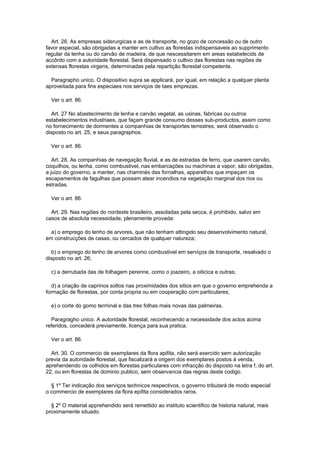 Art. 26. As empresas siderurgicas e as de transporte, no gozo de concessão ou de outro
favor especial, são obrigadas a manter em cultivo as florestas indispensaveis ao supprimento
regular da lenha ou do carvão de madeira, de que nescessitarem em areas estabelecids de
accôrdo com a autoridade florestal. Será dispensado o cultivo das florestas nas regiões de
extensas florestas virgens, determinadas pela repartição florestal competente.

  Paragrapho unico. O dispositivo supra se applicará, por igual, em relação a qualquer planta
aproveitada para fins especiaes nos serviços de taes emprezas.

  Ver o art. 86.

  Art. 27 No abastecimento de lenha e carvão vegetal, as usinas, fabricas ou outros
estabelecimentos industriaes, que façam grande consumo desses sub-productos, assim como
no fornecimento de dormentes a companhias de transportes terrestres, será observado o
disposto no art. 25, e seus paragraphos.

  Ver o art. 86.

   Art. 28. As companhias de navegação fluvial, e as de estradas de ferro, que usarem carvão,
coquilhos, ou lenha, como combustivel, nas embarcações ou machinas a vapor, são obrigadas,
a juizo do governo, a manter, nas chaminés das fornalhas, apparelhos que impeçam os
escapamentos de fagulhas que possam atear incendios na vegetação marginal dos rios ou
estradas.

  Ver o art. 86.

  Art. 29. Nas regiões do nordeste brasileiro, assoladas pela secca, é prohibido, salvo em
casos de absoluta necessidade, plenamente provada:

  a) o emprego do lenho de arvores, que não tenham attingido seu desenvolvimento natural,
em construcções de casas, ou cercados de qualquer natureza;

  b) o emprego do lenho de arvores como combustivel em serviços de transporte, resalvado o
disposto no art. 26;

  c) a derrubada das de folhagem perenne, como o joazeiro, a oiticica e outras;

   d) a criação de caprinos soltos nas proximidades dos sitios em que o governo emprehenda a
formação de florestas, por conta propria ou em cooperação com particulares;

  e) o corte do gomo terminal e das tres folhas mais novas das palmeiras.

  Paragragho unico. A autoridade florestal, reconhecendo a necessidade dos actos acima
referidos, concederá previamente, licença para sua pratica.

  Ver o art. 86.

  Art. 30. O commercio de exemplares da flora apifita, não será exercido sem autorização
previa da autoridade florestal, que fiscalizará a origem dos exemplares postos á venda,
aprehendendo os colhidos em florestas particulares com infracção do disposto na letra f, do art.
22, ou em florestas de dominio publico, sem observancia das regras deste codigo.

  § 1º Ter indicação dos serviços technicos respectivos, o governo tributará de modo especial
o commercio de exemplares da flora epifita considerados raros.

  § 2º O material apprehendido será remettido ao instituto scientifico de historia natural, mais
proximamente situado.
 