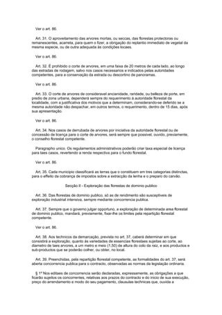 Ver o art. 86.

  Art. 31. O aproveitamento das arvores mortas, ou seccas, das florestas protectoras ou
remanescentes, acarreta, para quem o fizer, a obrigação do replantio immediato de vegetal da
mesma especie, ou de outra adequada ás condições locaes.

  Ver o art. 86.

  Art. 32. É prohibido o corte de arvores, em uma faixa de 20 metros de cada lado, ao longo
das estradas de rodagem, salvo nos casos necessarios e indicados pelas autoridades
competentes, para a conservação da estrada ou descortino de panoramas.

  Ver o art. 86.

  Art. 33. O corte de arvores de consideravel ancianidade, raridade, ou belleza de porte, em
predio de zona urbana, dependerá sempre do requerimento á autoridade florestal da
localidade, com a justificativa dos motivos que a determinam, considerando-se deferido se a
mesma autoridade não despachar, em outros termos, o requerimento, dentro de 15 dias, após
sua apresentação.

  Ver o art. 86.

  Art. 34. Nos casos de derrubada de arvores por iniciativa da autoridade florestal ou de
concessão de licença para o corte de arvores, será sempre que possivel, ouvido, previamente,
o conselho florestal competente.

  Paragrapho unico. Os regulamentos administrativos poderão criar taxa especial de licença
para taes casos, revertendo a renda respectiva para o fundo florestal.

  Ver o art. 86.

  Art. 35. Cada municipio classificará as terras que o constituem em tres categorias distinctas,
para o effeito da cobrança de impostos sobre a extracção da lenha e o preparo do carvão.

                    Secção II - Exploração das florestas de dominio publico

  Art. 36. Das florestas de dominio publico, só as de rendimento são susceptiveis de
exploração industrial intensiva, sempre mediante concorrencia publica.

  Art. 37. Sempre que o governo julgar opportuno, a exploração de determinada area florestal
de dominio publico, mandará, previamente, fixar-lhe os limites pela repartição florestal
competente.

  Ver o art. 86.

  Art. 38. Aos technicos da demarcação, prevista no art. 37, caberá determinar em que
consistirá a exploração, quanto ás variedades de essencias florestaes sujeitas ao corte, ao
diametro de taes arvores, a um metro e meio (1,50) de altura do colo da raiz, e aos productos e
sub-productos que se poderão colher, ou obter, no local.

  Art. 39. Preenchidas, pela repartição florestal competente, as formalidades do art. 37, será
aberta concorrencia publica para o contracto, observadas as normas da legislação ordinaria.

   § 1º Nos editaes de concorrencia serão declaradas, expressamente, as obrigações a que
ficarão sujeitos os concorrentes, relativas aos prazos do contracto e do inicio de sua execução,
preço do arrendamento e modo do seu pagamento, clausulas technicas que, ouvida a
 