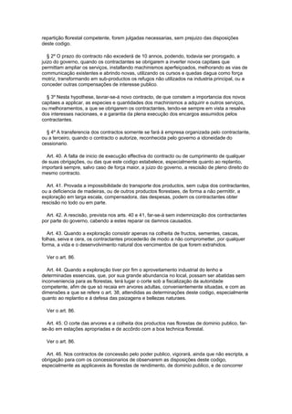 repartição florestal competente, forem julgadas necessarias, sem prejuizo das disposições
deste codigo.

   § 2º O prazo do contracto não excederá de 10 annos, podendo, todavia ser prorogado, a
juizo do governo, quando os contractantes se obrigarem a inverter novos capitaes que
permittam ampliar os serviços, installando machinismos aperfeiçoados, melhorando as vias de
communicação existentes e abrindo novas, utilizando os cursos e quedas dagua como força
motriz, transformando em sub-productos os refugos não utilizados na industria principal, ou a
conceder outras compensações de interesse publico.

  § 3º Nesta hypothese, lavrar-se-á novo contracto, de que constem a importancia dos novos
capitaes a applicar, as especies e quantidades dos machinismos a adquirir e outros serviços,
ou melhoramentos, a que se obrigarem os contractantes, tendo-se sempre em vista a resalva
dos interesses nacionaes, e a garantia da plena execução dos encargos assumidos pelos
contractantes.

  § 4º A transferencia dos contractos somente se fará á empresa organizada pelo contractante,
ou a terceiro, quando o contracto o autorize, reconhecida pelo governo a idoneidade do
cessionario.

  Art. 40. A falta de inicio de execução effectiva do contracto ou de cumprimento de qualquer
de suas obrigações, ou das que este codigo estabelece, especialmente quanto ao replantio,
importará sempre, salvo caso de força maior, a juizo do governo, a rescisão de pleno direito do
mesmo contracto.

  Art. 41. Provada a impossibilidade do transporte dos productos, sem culpa dos contractantes,
ou a deficiencia de madeiras, ou de outros productos florestaes, de forma a não permittir, a
exploração em larga escala, compensadora, das despesas, podem os contractantes obter
rescisão no todo ou em parte.

  Art. 42. A rescisão, prevista nos arts. 40 e 41, far-se-à sem indemnização dos contractantes
por parte do governo, cabendo a estes reparar os damnos causados.

   Art. 43. Quando a exploração consistir apenas na colheita de fructos, sementes, cascas,
folhas, seiva e cera, os contractantes procederão de modo a não comprometter, por qualquer
forma, a vida e o desenvolvimento natural dos vencimentos de que forem extrahidos.

  Ver o art. 86.

  Art. 44. Quando a exploração tiver por fim o aproveitamento industrial do lenho e
determinadas essencias, que, por sua grande abundancia no local, possam ser abatidas sem
inconveniencia para as florestas, terá lugar o corte sob a fiscalização da autoridade
competente, afim de que só recaia em arvores adultas, convenientemente situadas, e com as
dimensões a que se refere o art. 38, attendidas as determinações deste codigo, especialmente
quanto ao replantio e á defesa das paizagens e bellezas naturaes.

  Ver o art. 86.

  Art. 45. O corte das arvores e a colheita dos productos nas florestas de dominio publico, far-
se-ão em estações apropriadas e de accôrdo com a boa technica florestal.

  Ver o art. 86.

  Art. 46. Nos contractos de concessão pelo poder publico, vigorará, ainda que não escripta, a
obrigação para com os concessionarios de observarem as disposições deste codigo,
especialmente as applicaveis ás florestas de rendimento, de dominio publico, e de concorrer
 