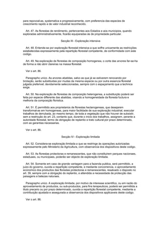 para repovoal-as, systematica e progressivamente, com preferencia das especies de
crescimento rapido e de valor industrial reconhecido.

  Art. 47. As florestas de rendimento, pertencentes aos Estados e aos municipios, quando
exploradas administrativamente, ficarão equiparadas ás de propriedade particular.

                               Secção III - Exploração intensiva

  Art. 48. Entende-se por exploração florestal intensiva a que soffre unicamente as restricções
estabelecidas expressamente pela repartição florestal competente, de conformidade com este
codigo.

  Art. 49. Na exploração de florestas de composição homogenea, o corte das arvores far-se-ha
de forma a não abrir clareiras na massa florestal.

  Ver o art. 86.

   Paragrapho unico. As arvores abatidas, salvo as que já se estiverem renovando por
brotação, serão substituidas por mudas da mesma especie ou por outra essencia florestal
julgada preferivel, devidamente seleccionadas, sempre com o espaçamento que a technica
exige.

   Art. 50. Na exploração de florestas de composição heterogenea, a substituição poderá ser
feita por especie differente das abatidas, visando a homogeneidade da floresta fuctura e
melhoria da composição floristica.

   Art. 51. É permittido aos proprietarios de florestas hecterogeneas, que desejarem
transformal-as em homogeneas, para maior facilidade de sua exploração industrial, executar
trabalhos de derrubada, ao mesmo tempo, de toda a vegetação que não houver de subsistir,
sem a restricção do art. 23, contanto que, durante o inicio dos trabalhos, assignem, perante a
autoridade florestal, termo de obrigação de replantio e trato cultural por prazo determinado,
com as garantias necessarias.

  Ver o art. 86.

                                Secção IV - Exploração limitada

  Art. 52. Considera-se exploração limitada a que se restringe ás operações autorizadas
expressamente pelo Ministerio da Agricultura, com observancia dos dispositivos deste codigo.

  Art. 53. As florestas protectoras e remanescentes, que não constituirem parques nacionaes,
estaduaes, ou municipaes, poderão ser objecto de exploração limitada.

   Art. 54. Somente em caso de grande vantagem para a fazenda publica, será permittido, a
juizo do governo, ouvida a repartição competente, e mediante concorrencia, o aproveitamento
economico dos productos das florestas protectoras e remanescentes, resalvado o disposto no
art. 39, sempre com a obrigação do replantio, e attendida a necessidade de protecção das
paisagens e belezas naturaes.

   Paragrapho unico. A exploração limitada, por motivo de interesse scientifico, ou em razão do
aproveitamento de productos, ou sub-productos, para fins terapeuticos, poderá ser permittida a
titulo precario ou por prazo determinado, ouvida a repartição florestal competente, mediante a
contribuição ajustada e assegurada a observancia dos dispositivos applicaveis deste codigo.

  Ver o art. 86.
 