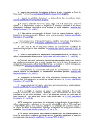V - garantia da manutenção da qualidade da água e do solo, respeitadas as Áreas de
Preservação Permanente; e (Incluído pela Medida Provisória nº 571, de 2012).
V - respeito às atividades tradicionais de sobrevivência das comunidades locais.
(Incluído pela Medida Provisória nº 571, de 2012).
§ 2o
A licença ambiental, na hipótese deste artigo, será de 5 (cinco) anos, renovável
apenas se o empreendedor cumprir as exigências da legislação ambiental e do próprio
licenciamento, mediante comprovação anual inclusive por mídia fotográfica. (Incluído pela
Medida Provisória nº 571, de 2012).
§ 3o
São sujeitos à apresentação de Estudo Prévio de Impacto Ambiental - EPIA e
Relatório de Impacto Ambiental - RIMA os novos empreendimentos: (Incluído pela Medida
Provisória nº 571, de 2012).
I - com área superior a 50 (cinquenta) hectares, vedada a fragmentação do projeto para
ocultar ou camuflar seu porte; (Incluído pela Medida Provisória nº 571, de 2012).
II - com área de até 50 (cinquenta) hectares, se potencialmente causadores de
significativa degradação do meio ambiente; ou (Incluído pela Medida Provisória nº 571, de
2012).
III - localizados em região com adensamento de empreendimentos de carcinicultura ou
salinas cujo impacto afete áreas comuns. (Incluído pela Medida Provisória nº 571, de 2012).
§ 4o
O órgão licenciador competente, mediante decisão motivada, poderá, sem prejuízo
das sanções administrativas, civis e penais cabíveis, bem como do dever de recuperar os
danos ambientais causados, alterar as condicionantes e as medidas de controle e adequação,
quando ocorrer: (Incluído pela Medida Provisória nº 571, de 2012).
I - descumprimento ou cumprimento inadequado das condicionantes ou medidas de
controle previstas no licenciamento, ou desobediência às normas aplicáveis; (Incluído pela
Medida Provisória nº 571, de 2012).
II - fornecimento de informação falsa, dúbia ou enganosa, inclusive por omissão, em
qualquer fase do licenciamento ou período de validade da licença; ou (Incluído pela Medida
Provisória nº 571, de 2012).
III - superveniência de informações sobre riscos ao meio ambiente ou à saúde pública.
(Incluído pela Medida Provisória nº 571, de 2012).
§ 5o
A ampliação da ocupação de apicuns e salgados respeitará o Zoneamento
Ecológico-Econômico da Zona Costeira - ZEEZOC, com a individualização das áreas ainda
passíveis de uso, em escala mínima de 1:10.000, que deverá ser concluído por cada Estado no
prazo máximo de 1 (um) ano a partir da data de publicação desta Lei. (Incluído pela Medida
Provisória nº 571, de 2012).
§ 6o
É assegurada a regularização das atividades e empreendimentos de carcinicultura e
salinas cuja ocupação e implantação tenham ocorrido antes de 22 de julho de 2008, desde que
o empreendedor, pessoa física ou jurídica, comprove sua localização em apicum ou salgado e
se obrigue, por termo de compromisso, a proteger a integridade dos manguezais arbustivos
adjacentes. (Incluído pela Medida Provisória nº 571, de 2012).
§ 7o
É vedada a manutenção, licenciamento ou regularização, em qualquer hipótese ou
forma, de ocupação ou exploração irregular em apicum ou salgado, ressalvadas as exceções
previstas neste artigo. (Incluído pela Medida Provisória nº 571, de 2012).
 