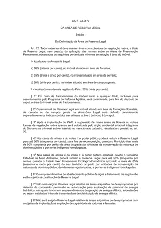 CAPÍTULO IV
DA ÁREA DE RESERVA LEGAL
Seção I
Da Delimitação da Área de Reserva Legal
Art. 12. Todo imóvel rural deve manter área com cobertura de vegetação nativa, a título
de Reserva Legal, sem prejuízo da aplicação das normas sobre as Áreas de Preservação
Permanente, observados os seguintes percentuais mínimos em relação à área do imóvel:
I - localizado na Amazônia Legal:
a) 80% (oitenta por cento), no imóvel situado em área de florestas;
b) 35% (trinta e cinco por cento), no imóvel situado em área de cerrado;
c) 20% (vinte por cento), no imóvel situado em área de campos gerais;
II - localizado nas demais regiões do País: 20% (vinte por cento).
§ 1o
Em caso de fracionamento do imóvel rural, a qualquer título, inclusive para
assentamentos pelo Programa de Reforma Agrária, será considerada, para fins do disposto do
caput, a área do imóvel antes do fracionamento.
§ 2o
O percentual de Reserva Legal em imóvel situado em área de formações florestais,
de cerrado ou de campos gerais na Amazônia Legal será definido considerando
separadamente os índices contidos nas alíneas a, b e c do inciso I do caput.
§ 3o
Após a implantação do CAR, a supressão de novas áreas de floresta ou outras
formas de vegetação nativa apenas será autorizada pelo órgão ambiental estadual integrante
do Sisnama se o imóvel estiver inserido no mencionado cadastro, ressalvado o previsto no art.
30.
§ 4o
Nos casos da alínea a do inciso I, o poder público poderá reduzir a Reserva Legal
para até 50% (cinquenta por cento), para fins de recomposição, quando o Município tiver mais
de 50% (cinquenta por cento) da área ocupada por unidades de conservação da natureza de
domínio público e por terras indígenas homologadas.
§ 5o
Nos casos da alínea a do inciso I, o poder público estadual, ouvido o Conselho
Estadual de Meio Ambiente, poderá reduzir a Reserva Legal para até 50% (cinquenta por
cento), quando o Estado tiver Zoneamento Ecológico-Econômico aprovado e mais de 65%
(sessenta e cinco por cento) do seu território ocupado por unidades de conservação da
natureza de domínio público, devidamente regularizadas, e por terras indígenas homologadas.
§ 6o
Os empreendimentos de abastecimento público de água e tratamento de esgoto não
estão sujeitos à constituição de Reserva Legal.
§ 7o
Não será exigido Reserva Legal relativa às áreas adquiridas ou desapropriadas por
detentor de concessão, permissão ou autorização para exploração de potencial de energia
hidráulica, nas quais funcionem empreendimentos de geração de energia elétrica, subestações
ou sejam instaladas linhas de transmissão e de distribuição de energia elétrica.
§ 8o
Não será exigido Reserva Legal relativa às áreas adquiridas ou desapropriadas com
o objetivo de implantação e ampliação de capacidade de rodovias e ferrovias.
 