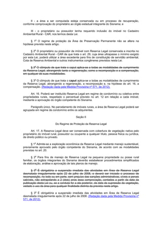 II - a área a ser computada esteja conservada ou em processo de recuperação,
conforme comprovação do proprietário ao órgão estadual integrante do Sisnama; e
III - o proprietário ou possuidor tenha requerido inclusão do imóvel no Cadastro
Ambiental Rural - CAR, nos termos desta Lei.
§ 1o
O regime de proteção da Área de Preservação Permanente não se altera na
hipótese prevista neste artigo.
§ 2o
O proprietário ou possuidor de imóvel com Reserva Legal conservada e inscrita no
Cadastro Ambiental Rural - CAR de que trata o art. 29, cuja área ultrapasse o mínimo exigido
por esta Lei, poderá utilizar a área excedente para fins de constituição de servidão ambiental,
Cota de Reserva Ambiental e outros instrumentos congêneres previstos nesta Lei.
§ 3o
O cômputo de que trata o caput aplica-se a todas as modalidades de cumprimento
da Reserva Legal, abrangendo tanto a regeneração, como a recomposição e a compensação,
em qualquer de suas modalidades.
§ 3o
O cômputo de que trata o caput aplica-se a todas as modalidades de cumprimento
da Reserva Legal, abrangendo a regeneração, a recomposição e, na hipótese do art. 16, a
compensação. (Redação dada pela Medida Provisória nº 571, de 2012).
Art. 16. Poderá ser instituído Reserva Legal em regime de condomínio ou coletiva entre
propriedades rurais, respeitado o percentual previsto no art. 12 em relação a cada imóvel,
mediante a aprovação do órgão competente do Sisnama.
Parágrafo único. No parcelamento de imóveis rurais, a área de Reserva Legal poderá ser
agrupada em regime de condomínio entre os adquirentes.
Seção II
Do Regime de Proteção da Reserva Legal
Art. 17. A Reserva Legal deve ser conservada com cobertura de vegetação nativa pelo
proprietário do imóvel rural, possuidor ou ocupante a qualquer título, pessoa física ou jurídica,
de direito público ou privado.
§ 1o
Admite-se a exploração econômica da Reserva Legal mediante manejo sustentável,
previamente aprovado pelo órgão competente do Sisnama, de acordo com as modalidades
previstas no art. 20.
§ 2o
Para fins de manejo de Reserva Legal na pequena propriedade ou posse rural
familiar, os órgãos integrantes do Sisnama deverão estabelecer procedimentos simplificados
de elaboração, análise e aprovação de tais planos de manejo.
§ 3o
É obrigatória a suspensão imediata das atividades em Área de Reserva Legal
desmatada irregularmente após 22 de julho de 2008, e deverá ser iniciado o processo de
recomposição, no todo ou em parte, sem prejuízo das sanções administrativas, cíveis e penais
cabíveis, não extrapolando a 2 (dois) anos essa comprovação, contados a partir da data da
publicação desta Lei ou, se a conduta for a ela posterior, da data da supressão da vegetação,
vedado o uso da área para qualquer finalidade distinta da prevista neste artigo.
§ 3o
É obrigatória a suspensão imediata das atividades em Área de Reserva Legal
desmatada irregularmente após 22 de julho de 2008. (Redação dada pela Medida Provisória nº
571, de 2012).
 