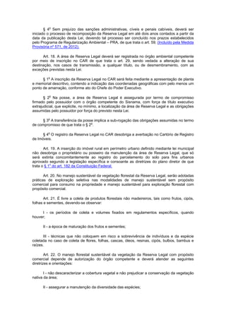 § 4o
Sem prejuízo das sanções administrativas, cíveis e penais cabíveis, deverá ser
iniciado o processo de recomposição da Reserva Legal em até dois anos contados a partir da
data da publicação desta Lei, devendo tal processo ser concluído nos prazos estabelecidos
pelo Programa de Regularização Ambiental – PRA, de que trata o art. 59. (Incluído pela Medida
Provisória nº 571, de 2012).
Art. 18. A área de Reserva Legal deverá ser registrada no órgão ambiental competente
por meio de inscrição no CAR de que trata o art. 29, sendo vedada a alteração de sua
destinação, nos casos de transmissão, a qualquer título, ou de desmembramento, com as
exceções previstas nesta Lei.
§ 1o
A inscrição da Reserva Legal no CAR será feita mediante a apresentação de planta
e memorial descritivo, contendo a indicação das coordenadas geográficas com pelo menos um
ponto de amarração, conforme ato do Chefe do Poder Executivo.
§ 2o
Na posse, a área de Reserva Legal é assegurada por termo de compromisso
firmado pelo possuidor com o órgão competente do Sisnama, com força de título executivo
extrajudicial, que explicite, no mínimo, a localização da área de Reserva Legal e as obrigações
assumidas pelo possuidor por força do previsto nesta Lei.
§ 3o
A transferência da posse implica a sub-rogação das obrigações assumidas no termo
de compromisso de que trata o § 2o
.
§ 4o
O registro da Reserva Legal no CAR desobriga a averbação no Cartório de Registro
de Imóveis.
Art. 19. A inserção do imóvel rural em perímetro urbano definido mediante lei municipal
não desobriga o proprietário ou posseiro da manutenção da área de Reserva Legal, que só
será extinta concomitantemente ao registro do parcelamento do solo para fins urbanos
aprovado segundo a legislação específica e consoante as diretrizes do plano diretor de que
trata o § 1o
do art. 182 da Constituição Federal.
Art. 20. No manejo sustentável da vegetação florestal da Reserva Legal, serão adotadas
práticas de exploração seletiva nas modalidades de manejo sustentável sem propósito
comercial para consumo na propriedade e manejo sustentável para exploração florestal com
propósito comercial.
Art. 21. É livre a coleta de produtos florestais não madeireiros, tais como frutos, cipós,
folhas e sementes, devendo-se observar:
I - os períodos de coleta e volumes fixados em regulamentos específicos, quando
houver;
II - a época de maturação dos frutos e sementes;
III - técnicas que não coloquem em risco a sobrevivência de indivíduos e da espécie
coletada no caso de coleta de flores, folhas, cascas, óleos, resinas, cipós, bulbos, bambus e
raízes.
Art. 22. O manejo florestal sustentável da vegetação da Reserva Legal com propósito
comercial depende de autorização do órgão competente e deverá atender as seguintes
diretrizes e orientações:
I - não descaracterizar a cobertura vegetal e não prejudicar a conservação da vegetação
nativa da área;
II - assegurar a manutenção da diversidade das espécies;
 