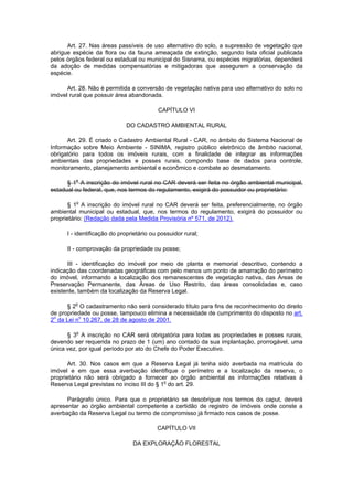 Art. 27. Nas áreas passíveis de uso alternativo do solo, a supressão de vegetação que
abrigue espécie da flora ou da fauna ameaçada de extinção, segundo lista oficial publicada
pelos órgãos federal ou estadual ou municipal do Sisnama, ou espécies migratórias, dependerá
da adoção de medidas compensatórias e mitigadoras que assegurem a conservação da
espécie.
Art. 28. Não é permitida a conversão de vegetação nativa para uso alternativo do solo no
imóvel rural que possuir área abandonada.
CAPÍTULO VI
DO CADASTRO AMBIENTAL RURAL
Art. 29. É criado o Cadastro Ambiental Rural - CAR, no âmbito do Sistema Nacional de
Informação sobre Meio Ambiente - SINIMA, registro público eletrônico de âmbito nacional,
obrigatório para todos os imóveis rurais, com a finalidade de integrar as informações
ambientais das propriedades e posses rurais, compondo base de dados para controle,
monitoramento, planejamento ambiental e econômico e combate ao desmatamento.
§ 1
o
A inscrição do imóvel rural no CAR deverá ser feita no órgão ambiental municipal,
estadual ou federal, que, nos termos do regulamento, exigirá do possuidor ou proprietário:
§ 1o
A inscrição do imóvel rural no CAR deverá ser feita, preferencialmente, no órgão
ambiental municipal ou estadual, que, nos termos do regulamento, exigirá do possuidor ou
proprietário: (Redação dada pela Medida Provisória nº 571, de 2012).
I - identificação do proprietário ou possuidor rural;
II - comprovação da propriedade ou posse;
III - identificação do imóvel por meio de planta e memorial descritivo, contendo a
indicação das coordenadas geográficas com pelo menos um ponto de amarração do perímetro
do imóvel, informando a localização dos remanescentes de vegetação nativa, das Áreas de
Preservação Permanente, das Áreas de Uso Restrito, das áreas consolidadas e, caso
existente, também da localização da Reserva Legal.
§ 2o
O cadastramento não será considerado título para fins de reconhecimento do direito
de propriedade ou posse, tampouco elimina a necessidade de cumprimento do disposto no art.
2o
da Lei no
10.267, de 28 de agosto de 2001.
§ 3o
A inscrição no CAR será obrigatória para todas as propriedades e posses rurais,
devendo ser requerida no prazo de 1 (um) ano contado da sua implantação, prorrogável, uma
única vez, por igual período por ato do Chefe do Poder Executivo.
Art. 30. Nos casos em que a Reserva Legal já tenha sido averbada na matrícula do
imóvel e em que essa averbação identifique o perímetro e a localização da reserva, o
proprietário não será obrigado a fornecer ao órgão ambiental as informações relativas à
Reserva Legal previstas no inciso III do § 1o
do art. 29.
Parágrafo único. Para que o proprietário se desobrigue nos termos do caput, deverá
apresentar ao órgão ambiental competente a certidão de registro de imóveis onde conste a
averbação da Reserva Legal ou termo de compromisso já firmado nos casos de posse.
CAPÍTULO VII
DA EXPLORAÇÃO FLORESTAL
 
