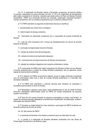 Art. 31. A exploração de florestas nativas e formações sucessoras, de domínio público
ou privado, ressalvados os casos previstos nos arts. 21, 23 e 24, dependerá de licenciamento
pelo órgão competente do Sisnama, mediante aprovação prévia de Plano de Manejo Florestal
Sustentável - PMFS que contemple técnicas de condução, exploração, reposição florestal e
manejo compatíveis com os variados ecossistemas que a cobertura arbórea forme.
§ 1o
O PMFS atenderá os seguintes fundamentos técnicos e científicos:
I - caracterização dos meios físico e biológico;
II - determinação do estoque existente;
III - intensidade de exploração compatível com a capacidade de suporte ambiental da
floresta;
IV - ciclo de corte compatível com o tempo de restabelecimento do volume de produto
extraído da floresta;
V - promoção da regeneração natural da floresta;
VI - adoção de sistema silvicultural adequado;
VII - adoção de sistema de exploração adequado;
VIII - monitoramento do desenvolvimento da floresta remanescente;
IX - adoção de medidas mitigadoras dos impactos ambientais e sociais.
§ 2o
A aprovação do PMFS pelo órgão competente do Sisnama confere ao seu detentor
a licença ambiental para a prática do manejo florestal sustentável, não se aplicando outras
etapas de licenciamento ambiental.
§ 3o
O detentor do PMFS encaminhará relatório anual ao órgão ambiental competente
com as informações sobre toda a área de manejo florestal sustentável e a descrição das
atividades realizadas.
§ 4o
O PMFS será submetido a vistorias técnicas para fiscalizar as operações e
atividades desenvolvidas na área de manejo.
§ 5o
Respeitado o disposto neste artigo, serão estabelecidas em ato do Chefe do Poder
Executivo disposições diferenciadas sobre os PMFS em escala empresarial, de pequena
escala e comunitário.
§ 6o
Para fins de manejo florestal na pequena propriedade ou posse rural familiar, os
órgãos do Sisnama deverão estabelecer procedimentos simplificados de elaboração, análise e
aprovação dos referidos PMFS.
§ 7o
Compete ao órgão federal de meio ambiente a aprovação de PMFS incidentes em
florestas públicas de domínio da União.
Art. 32. São isentos de PMFS:
I - a supressão de florestas e formações sucessoras para uso alternativo do solo;
II - o manejo e a exploração de florestas plantadas localizadas fora das Áreas de
Preservação Permanente e de Reserva Legal;
 