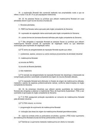 III - a exploração florestal não comercial realizada nas propriedades rurais a que se
refere o inciso V do art. 3o
ou por populações tradicionais.
Art. 33. As pessoas físicas ou jurídicas que utilizam matéria-prima florestal em suas
atividades devem suprir-se de recursos oriundos de:
I - florestas plantadas;
II - PMFS de floresta nativa aprovado pelo órgão competente do Sisnama;
III - supressão de vegetação nativa autorizada pelo órgão competente do Sisnama;
IV - outras formas de biomassa florestal definidas pelo órgão competente do Sisnama.
§ 1o
São obrigadas à reposição florestal as pessoas físicas ou jurídicas que utilizam
matéria-prima florestal oriunda de supressão de vegetação nativa ou que detenham
autorização para supressão de vegetação nativa.
§ 2o
É isento da obrigatoriedade da reposição florestal aquele que utilize:
I - costaneiras, aparas, cavacos ou outros resíduos provenientes da atividade industrial
II - matéria-prima florestal:
a) oriunda de PMFS;
b) oriunda de floresta plantada;
c) não madeireira.
§ 3o
A isenção da obrigatoriedade da reposição florestal não desobriga o interessado da
comprovação perante a autoridade competente da origem do recurso florestal utilizado.
§ 4o
A reposição florestal será efetivada no Estado de origem da matéria-prima utilizada,
mediante o plantio de espécies preferencialmente nativas, conforme determinações do órgão
competente do Sisnama.
Art. 34. As empresas industriais que utilizam grande quantidade de matéria-prima
florestal são obrigadas a elaborar e implementar Plano de Suprimento Sustentável - PSS, a ser
submetido à aprovação do órgão competente do Sisnama.
§ 1o
O PSS assegurará produção equivalente ao consumo de matéria-prima florestal
pela atividade industrial.
§ 2o
O PSS incluirá, no mínimo:
I - programação de suprimento de matéria-prima florestal
II - indicação das áreas de origem da matéria-prima florestal georreferenciadas;
III - cópia do contrato entre os particulares envolvidos, quando o PSS incluir suprimento
de matéria-prima florestal oriunda de terras pertencentes a terceiros.
§ 3o
Admite-se o suprimento mediante matéria-prima em oferta no mercado:
 