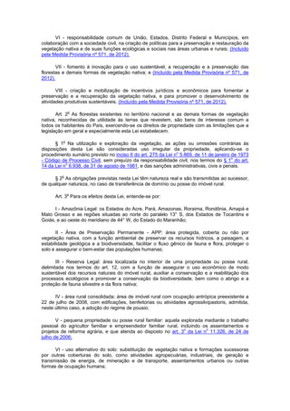 VI - responsabilidade comum de União, Estados, Distrito Federal e Municípios, em
colaboração com a sociedade civil, na criação de políticas para a preservação e restauração da
vegetação nativa e de suas funções ecológicas e sociais nas áreas urbanas e rurais; (Incluído
pela Medida Provisória nº 571, de 2012).
VII - fomento à inovação para o uso sustentável, a recuperação e a preservação das
florestas e demais formas de vegetação nativa; e (Incluído pela Medida Provisória nº 571, de
2012).
VIII - criação e mobilização de incentivos jurídicos e econômicos para fomentar a
preservação e a recuperação da vegetação nativa, e para promover o desenvolvimento de
atividades produtivas sustentáveis. (Incluído pela Medida Provisória nº 571, de 2012).
Art. 2o
As florestas existentes no território nacional e as demais formas de vegetação
nativa, reconhecidas de utilidade às terras que revestem, são bens de interesse comum a
todos os habitantes do País, exercendo-se os direitos de propriedade com as limitações que a
legislação em geral e especialmente esta Lei estabelecem.
§ 1o
Na utilização e exploração da vegetação, as ações ou omissões contrárias às
disposições desta Lei são consideradas uso irregular da propriedade, aplicando-se o
procedimento sumário previsto no inciso II do art. 275 da Lei no
5.869, de 11 de janeiro de 1973
- Código de Processo Civil, sem prejuízo da responsabilidade civil, nos termos do § 1o
do art.
14 da Lei no
6.938, de 31 de agosto de 1981, e das sanções administrativas, civis e penais.
§ 2o
As obrigações previstas nesta Lei têm natureza real e são transmitidas ao sucessor,
de qualquer natureza, no caso de transferência de domínio ou posse do imóvel rural.
Art. 3o
Para os efeitos desta Lei, entende-se por:
I - Amazônia Legal: os Estados do Acre, Pará, Amazonas, Roraima, Rondônia, Amapá e
Mato Grosso e as regiões situadas ao norte do paralelo 13° S, dos Estados de Tocantins e
Goiás, e ao oeste do meridiano de 44° W, do Estado do Maranhão;
II - Área de Preservação Permanente - APP: área protegida, coberta ou não por
vegetação nativa, com a função ambiental de preservar os recursos hídricos, a paisagem, a
estabilidade geológica e a biodiversidade, facilitar o fluxo gênico de fauna e flora, proteger o
solo e assegurar o bem-estar das populações humanas;
III - Reserva Legal: área localizada no interior de uma propriedade ou posse rural,
delimitada nos termos do art. 12, com a função de assegurar o uso econômico de modo
sustentável dos recursos naturais do imóvel rural, auxiliar a conservação e a reabilitação dos
processos ecológicos e promover a conservação da biodiversidade, bem como o abrigo e a
proteção de fauna silvestre e da flora nativa;
IV - área rural consolidada: área de imóvel rural com ocupação antrópica preexistente a
22 de julho de 2008, com edificações, benfeitorias ou atividades agrossilvipastoris, admitida,
neste último caso, a adoção do regime de pousio;
V - pequena propriedade ou posse rural familiar: aquela explorada mediante o trabalho
pessoal do agricultor familiar e empreendedor familiar rural, incluindo os assentamentos e
projetos de reforma agrária, e que atenda ao disposto no art. 3
o
da Lei no
11.326, de 24 de
julho de 2006;
VI - uso alternativo do solo: substituição de vegetação nativa e formações sucessoras
por outras coberturas do solo, como atividades agropecuárias, industriais, de geração e
transmissão de energia, de mineração e de transporte, assentamentos urbanos ou outras
formas de ocupação humana;
 
