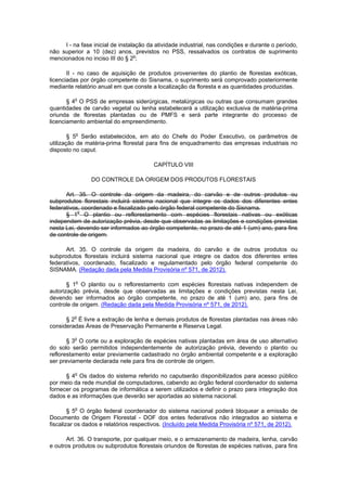 I - na fase inicial de instalação da atividade industrial, nas condições e durante o período,
não superior a 10 (dez) anos, previstos no PSS, ressalvados os contratos de suprimento
mencionados no inciso III do § 2o
;
II - no caso de aquisição de produtos provenientes do plantio de florestas exóticas,
licenciadas por órgão competente do Sisnama, o suprimento será comprovado posteriormente
mediante relatório anual em que conste a localização da floresta e as quantidades produzidas.
§ 4o
O PSS de empresas siderúrgicas, metalúrgicas ou outras que consumam grandes
quantidades de carvão vegetal ou lenha estabelecerá a utilização exclusiva de matéria-prima
oriunda de florestas plantadas ou de PMFS e será parte integrante do processo de
licenciamento ambiental do empreendimento.
§ 5o
Serão estabelecidos, em ato do Chefe do Poder Executivo, os parâmetros de
utilização de matéria-prima florestal para fins de enquadramento das empresas industriais no
disposto no caput.
CAPÍTULO VIII
DO CONTROLE DA ORIGEM DOS PRODUTOS FLORESTAIS
Art. 35. O controle da origem da madeira, do carvão e de outros produtos ou
subprodutos florestais incluirá sistema nacional que integre os dados dos diferentes entes
federativos, coordenado e fiscalizado pelo órgão federal competente do Sisnama.
§ 1o
O plantio ou reflorestamento com espécies florestais nativas ou exóticas
independem de autorização prévia, desde que observadas as limitações e condições previstas
nesta Lei, devendo ser informados ao órgão competente, no prazo de até 1 (um) ano, para fins
de controle de origem.
Art. 35. O controle da origem da madeira, do carvão e de outros produtos ou
subprodutos florestais incluirá sistema nacional que integre os dados dos diferentes entes
federativos, coordenado, fiscalizado e regulamentado pelo órgão federal competente do
SISNAMA. (Redação dada pela Medida Provisória nº 571, de 2012).
§ 1o
O plantio ou o reflorestamento com espécies florestais nativas independem de
autorização prévia, desde que observadas as limitações e condições previstas nesta Lei,
devendo ser informados ao órgão competente, no prazo de até 1 (um) ano, para fins de
controle de origem. (Redação dada pela Medida Provisória nº 571, de 2012).
§ 2o
É livre a extração de lenha e demais produtos de florestas plantadas nas áreas não
consideradas Áreas de Preservação Permanente e Reserva Legal.
§ 3o
O corte ou a exploração de espécies nativas plantadas em área de uso alternativo
do solo serão permitidos independentemente de autorização prévia, devendo o plantio ou
reflorestamento estar previamente cadastrado no órgão ambiental competente e a exploração
ser previamente declarada nele para fins de controle de origem.
§ 4o
Os dados do sistema referido no caputserão disponibilizados para acesso público
por meio da rede mundial de computadores, cabendo ao órgão federal coordenador do sistema
fornecer os programas de informática a serem utilizados e definir o prazo para integração dos
dados e as informações que deverão ser aportadas ao sistema nacional.
§ 5o
O órgão federal coordenador do sistema nacional poderá bloquear a emissão de
Documento de Origem Florestal - DOF dos entes federativos não integrados ao sistema e
fiscalizar os dados e relatórios respectivos. (Incluído pela Medida Provisória nº 571, de 2012).
Art. 36. O transporte, por qualquer meio, e o armazenamento de madeira, lenha, carvão
e outros produtos ou subprodutos florestais oriundos de florestas de espécies nativas, para fins
 