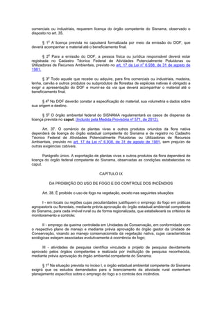 comerciais ou industriais, requerem licença do órgão competente do Sisnama, observado o
disposto no art. 35.
§ 1o
A licença prevista no caputserá formalizada por meio da emissão do DOF, que
deverá acompanhar o material até o beneficiamento final.
§ 2o
Para a emissão do DOF, a pessoa física ou jurídica responsável deverá estar
registrada no Cadastro Técnico Federal de Atividades Potencialmente Poluidoras ou
Utilizadoras de Recursos Ambientais, previsto no art. 17 da Lei no
6.938, de 31 de agosto de
1981.
§ 3o
Todo aquele que recebe ou adquire, para fins comerciais ou industriais, madeira,
lenha, carvão e outros produtos ou subprodutos de florestas de espécies nativas é obrigado a
exigir a apresentação do DOF e munir-se da via que deverá acompanhar o material até o
beneficiamento final.
§ 4o
No DOF deverão constar a especificação do material, sua volumetria e dados sobre
sua origem e destino.
§ 5o
O órgão ambiental federal do SISNAMA regulamentará os casos de dispensa da
licença prevista no caput. (Incluído pela Medida Provisória nº 571, de 2012).
Art. 37. O comércio de plantas vivas e outros produtos oriundos da flora nativa
dependerá de licença do órgão estadual competente do Sisnama e de registro no Cadastro
Técnico Federal de Atividades Potencialmente Poluidoras ou Utilizadoras de Recursos
Ambientais, previsto no art. 17 da Lei no
6.938, de 31 de agosto de 1981, sem prejuízo de
outras exigências cabíveis.
Parágrafo único. A exportação de plantas vivas e outros produtos da flora dependerá de
licença do órgão federal competente do Sisnama, observadas as condições estabelecidas no
caput.
CAPÍTULO IX
DA PROIBIÇÃO DO USO DE FOGO E DO CONTROLE DOS INCÊNDIOS
Art. 38. É proibido o uso de fogo na vegetação, exceto nas seguintes situações:
I - em locais ou regiões cujas peculiaridades justifiquem o emprego do fogo em práticas
agropastoris ou florestais, mediante prévia aprovação do órgão estadual ambiental competente
do Sisnama, para cada imóvel rural ou de forma regionalizada, que estabelecerá os critérios de
monitoramento e controle;
II - emprego da queima controlada em Unidades de Conservação, em conformidade com
o respectivo plano de manejo e mediante prévia aprovação do órgão gestor da Unidade de
Conservação, visando ao manejo conservacionista da vegetação nativa, cujas características
ecológicas estejam associadas evolutivamente à ocorrência do fogo;
III - atividades de pesquisa científica vinculada a projeto de pesquisa devidamente
aprovado pelos órgãos competentes e realizada por instituição de pesquisa reconhecida,
mediante prévia aprovação do órgão ambiental competente do Sisnama.
§ 1
o
Na situação prevista no inciso I, o órgão estadual ambiental competente do Sisnama
exigirá que os estudos demandados para o licenciamento da atividade rural contenham
planejamento específico sobre o emprego do fogo e o controle dos incêndios.
 