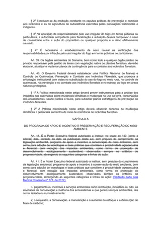 § 2o
Excetuam-se da proibição constante no caputas práticas de prevenção e combate
aos incêndios e as de agricultura de subsistência exercidas pelas populações tradicionais e
indígenas.
§ 3o
Na apuração da responsabilidade pelo uso irregular do fogo em terras públicas ou
particulares, a autoridade competente para fiscalização e autuação deverá comprovar o nexo
de causalidade entre a ação do proprietário ou qualquer preposto e o dano efetivamente
causado.
§ 4o
É necessário o estabelecimento de nexo causal na verificação das
responsabilidades por infração pelo uso irregular do fogo em terras públicas ou particulares.
Art. 39. Os órgãos ambientais do Sisnama, bem como todo e qualquer órgão público ou
privado responsável pela gestão de áreas com vegetação nativa ou plantios florestais, deverão
elaborar, atualizar e implantar planos de contingência para o combate aos incêndios florestais.
Art. 40. O Governo Federal deverá estabelecer uma Política Nacional de Manejo e
Controle de Queimadas, Prevenção e Combate aos Incêndios Florestais, que promova a
articulação institucional com vistas na substituição do uso do fogo no meio rural, no controle de
queimadas, na prevenção e no combate aos incêndios florestais e no manejo do fogo em áreas
naturais protegidas.
§ 1o
A Política mencionada neste artigo deverá prever instrumentos para a análise dos
impactos das queimadas sobre mudanças climáticas e mudanças no uso da terra, conservação
dos ecossistemas, saúde pública e fauna, para subsidiar planos estratégicos de prevenção de
incêndios florestais.
§ 2o
A Política mencionada neste artigo deverá observar cenários de mudanças
climáticas e potenciais aumentos de risco de ocorrência de incêndios florestais.
CAPÍTULO X
DO PROGRAMA DE APOIO E INCENTIVO À PRESERVAÇÃO E RECUPERAÇÃO DO MEIO
AMBIENTE
Art. 41. É o Poder Executivo federal autorizado a instituir, no prazo de 180 (cento e
oitenta) dias, contado da data da publicação desta Lei, sem prejuízo do cumprimento da
legislação ambiental, programa de apoio e incentivo à conservação do meio ambiente, bem
como para adoção de tecnologias e boas práticas que conciliem a produtividade agropecuária
e florestal, com redução dos impactos ambientais, como forma de promoção do
desenvolvimento ecologicamente sustentável, observados sempre os critérios de
progressividade, abrangendo as seguintes categorias e linhas de ação:
Art. 41. É o Poder Executivo federal autorizado a instituir, sem prejuízo do cumprimento
da legislação ambiental, programa de apoio e incentivo à conservação do meio ambiente, bem
como para adoção de tecnologias e boas práticas que conciliem a produtividade agropecuária
e florestal, com redução dos impactos ambientais, como forma de promoção do
desenvolvimento ecologicamente sustentável, observados sempre os critérios de
progressividade, abrangendo as seguintes categorias e linhas de ação: (Redação dada pela
Medida Provisória nº 571, de 2012).
I - pagamento ou incentivo a serviços ambientais como retribuição, monetária ou não, às
atividades de conservação e melhoria dos ecossistemas e que gerem serviços ambientais, tais
como, isolada ou cumulativamente:
a) o sequestro, a conservação, a manutenção e o aumento do estoque e a diminuição do
fluxo de carbono;
 