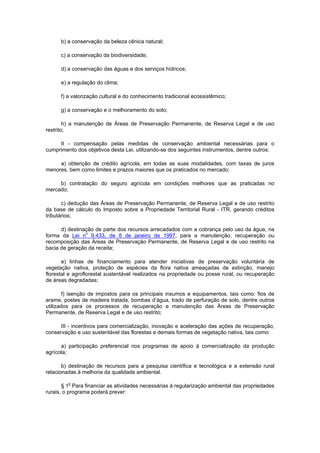 b) a conservação da beleza cênica natural;
c) a conservação da biodiversidade;
d) a conservação das águas e dos serviços hídricos;
e) a regulação do clima;
f) a valorização cultural e do conhecimento tradicional ecossistêmico;
g) a conservação e o melhoramento do solo;
h) a manutenção de Áreas de Preservação Permanente, de Reserva Legal e de uso
restrito;
II - compensação pelas medidas de conservação ambiental necessárias para o
cumprimento dos objetivos desta Lei, utilizando-se dos seguintes instrumentos, dentre outros:
a) obtenção de crédito agrícola, em todas as suas modalidades, com taxas de juros
menores, bem como limites e prazos maiores que os praticados no mercado;
b) contratação do seguro agrícola em condições melhores que as praticadas no
mercado;
c) dedução das Áreas de Preservação Permanente, de Reserva Legal e de uso restrito
da base de cálculo do Imposto sobre a Propriedade Territorial Rural - ITR, gerando créditos
tributários;
d) destinação de parte dos recursos arrecadados com a cobrança pelo uso da água, na
forma da Lei n
o
9.433, de 8 de janeiro de 1997, para a manutenção, recuperação ou
recomposição das Áreas de Preservação Permanente, de Reserva Legal e de uso restrito na
bacia de geração da receita;
e) linhas de financiamento para atender iniciativas de preservação voluntária de
vegetação nativa, proteção de espécies da flora nativa ameaçadas de extinção, manejo
florestal e agroflorestal sustentável realizados na propriedade ou posse rural, ou recuperação
de áreas degradadas;
f) isenção de impostos para os principais insumos e equipamentos, tais como: fios de
arame, postes de madeira tratada, bombas d’água, trado de perfuração de solo, dentre outros
utilizados para os processos de recuperação e manutenção das Áreas de Preservação
Permanente, de Reserva Legal e de uso restrito;
III - incentivos para comercialização, inovação e aceleração das ações de recuperação,
conservação e uso sustentável das florestas e demais formas de vegetação nativa, tais como:
a) participação preferencial nos programas de apoio à comercialização da produção
agrícola;
b) destinação de recursos para a pesquisa científica e tecnológica e a extensão rural
relacionadas à melhoria da qualidade ambiental.
§ 1
o
Para financiar as atividades necessárias à regularização ambiental das propriedades
rurais, o programa poderá prever:
 