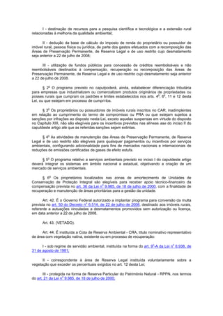 I - destinação de recursos para a pesquisa científica e tecnológica e a extensão rural
relacionadas à melhoria da qualidade ambiental;
II - dedução da base de cálculo do imposto de renda do proprietário ou possuidor de
imóvel rural, pessoa física ou jurídica, de parte dos gastos efetuados com a recomposição das
Áreas de Preservação Permanente, de Reserva Legal e de uso restrito cujo desmatamento
seja anterior a 22 de julho de 2008;
III - utilização de fundos públicos para concessão de créditos reembolsáveis e não
reembolsáveis destinados à compensação, recuperação ou recomposição das Áreas de
Preservação Permanente, de Reserva Legal e de uso restrito cujo desmatamento seja anterior
a 22 de julho de 2008.
§ 2o
O programa previsto no caputpoderá, ainda, estabelecer diferenciação tributária
para empresas que industrializem ou comercializem produtos originários de propriedades ou
posses rurais que cumpram os padrões e limites estabelecidos nos arts. 4o
, 6o
, 11 e 12 desta
Lei, ou que estejam em processo de cumpri-los.
§ 3o
Os proprietários ou possuidores de imóveis rurais inscritos no CAR, inadimplentes
em relação ao cumprimento do termo de compromisso ou PRA ou que estejam sujeitos a
sanções por infrações ao disposto nesta Lei, exceto aquelas suspensas em virtude do disposto
no Capítulo XIII, não são elegíveis para os incentivos previstos nas alíneas aae do inciso II do
caputdeste artigo até que as referidas sanções sejam extintas.
§ 4o
As atividades de manutenção das Áreas de Preservação Permanente, de Reserva
Legal e de uso restrito são elegíveis para quaisquer pagamentos ou incentivos por serviços
ambientais, configurando adicionalidade para fins de mercados nacionais e internacionais de
reduções de emissões certificadas de gases de efeito estufa.
§ 5o
O programa relativo a serviços ambientais previsto no inciso I do caputdeste artigo
deverá integrar os sistemas em âmbito nacional e estadual, objetivando a criação de um
mercado de serviços ambientais.
§ 6o
Os proprietários localizados nas zonas de amortecimento de Unidades de
Conservação de Proteção Integral são elegíveis para receber apoio técnico-financeiro da
compensação prevista no art. 36 da Lei no
9.985, de 18 de julho de 2000, com a finalidade de
recuperação e manutenção de áreas prioritárias para a gestão da unidade.
Art. 42. É o Governo Federal autorizado a implantar programa para conversão da multa
prevista no art. 50 do Decreto no
6.514, de 22 de julho de 2008, destinado aos imóveis rurais,
referente a autuações vinculadas a desmatamentos promovidos sem autorização ou licença,
em data anterior a 22 de julho de 2008.
Art. 43. (VETADO).
Art. 44. É instituída a Cota de Reserva Ambiental - CRA, título nominativo representativo
de área com vegetação nativa, existente ou em processo de recuperação:
I - sob regime de servidão ambiental, instituída na forma do art. 9o
-A da Lei no
6.938, de
31 de agosto de 1981;
II - correspondente à área de Reserva Legal instituída voluntariamente sobre a
vegetação que exceder os percentuais exigidos no art. 12 desta Lei;
III - protegida na forma de Reserva Particular do Patrimônio Natural - RPPN, nos termos
do art. 21 da Lei no
9.985, de 18 de julho de 2000;
 