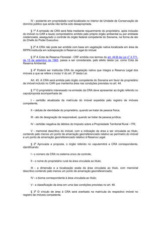 IV - existente em propriedade rural localizada no interior de Unidade de Conservação de
domínio público que ainda não tenha sido desapropriada.
§ 1o
A emissão de CRA será feita mediante requerimento do proprietário, após inclusão
do imóvel no CAR e laudo comprobatório emitido pelo próprio órgão ambiental ou por entidade
credenciada, assegurado o controle do órgão federal competente do Sisnama, na forma de ato
do Chefe do Poder Executivo.
§ 2o
A CRA não pode ser emitida com base em vegetação nativa localizada em área de
RPPN instituída em sobreposição à Reserva Legal do imóvel.
§ 3o
A Cota de Reserva Florestal - CRF emitida nos termos do art. 44-B da Lei no
4.771,
de 15 de setembro de 1965, passa a ser considerada, pelo efeito desta Lei, como Cota de
Reserva Ambiental.
§ 4o
Poderá ser instituída CRA da vegetação nativa que integra a Reserva Legal dos
imóveis a que se refere o inciso V do art. 3o
desta Lei.
Art. 45. A CRA será emitida pelo órgão competente do Sisnama em favor de proprietário
de imóvel incluído no CAR que mantenha área nas condições previstas no art. 44.
§ 1o
O proprietário interessado na emissão da CRA deve apresentar ao órgão referido no
caputproposta acompanhada de:
I - certidão atualizada da matrícula do imóvel expedida pelo registro de imóveis
competente;
II - cédula de identidade do proprietário, quando se tratar de pessoa física;
III - ato de designação de responsável, quando se tratar de pessoa jurídica;
IV - certidão negativa de débitos do Imposto sobre a Propriedade Territorial Rural - ITR;
V - memorial descritivo do imóvel, com a indicação da área a ser vinculada ao título,
contendo pelo menos um ponto de amarração georreferenciado relativo ao perímetro do imóvel
e um ponto de amarração georreferenciado relativo à Reserva Legal.
§ 2o
Aprovada a proposta, o órgão referido no caputemitirá a CRA correspondente,
identificando:
I - o número da CRA no sistema único de controle;
II - o nome do proprietário rural da área vinculada ao título;
III - a dimensão e a localização exata da área vinculada ao título, com memorial
descritivo contendo pelo menos um ponto de amarração georreferenciado;
IV - o bioma correspondente à área vinculada ao título;
V - a classificação da área em uma das condições previstas no art. 46.
§ 3o
O vínculo de área à CRA será averbado na matrícula do respectivo imóvel no
registro de imóveis competente.
 