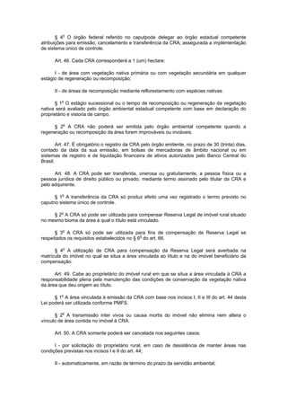 § 4o
O órgão federal referido no caputpode delegar ao órgão estadual competente
atribuições para emissão, cancelamento e transferência da CRA, assegurada a implementação
de sistema único de controle.
Art. 46. Cada CRA corresponderá a 1 (um) hectare:
I - de área com vegetação nativa primária ou com vegetação secundária em qualquer
estágio de regeneração ou recomposição;
II - de áreas de recomposição mediante reflorestamento com espécies nativas.
§ 1o
O estágio sucessional ou o tempo de recomposição ou regeneração da vegetação
nativa será avaliado pelo órgão ambiental estadual competente com base em declaração do
proprietário e vistoria de campo.
§ 2o
A CRA não poderá ser emitida pelo órgão ambiental competente quando a
regeneração ou recomposição da área forem improváveis ou inviáveis.
Art. 47. É obrigatório o registro da CRA pelo órgão emitente, no prazo de 30 (trinta) dias,
contado da data da sua emissão, em bolsas de mercadorias de âmbito nacional ou em
sistemas de registro e de liquidação financeira de ativos autorizados pelo Banco Central do
Brasil.
Art. 48. A CRA pode ser transferida, onerosa ou gratuitamente, a pessoa física ou a
pessoa jurídica de direito público ou privado, mediante termo assinado pelo titular da CRA e
pelo adquirente.
§ 1o
A transferência da CRA só produz efeito uma vez registrado o termo previsto no
caputno sistema único de controle.
§ 2o
A CRA só pode ser utilizada para compensar Reserva Legal de imóvel rural situado
no mesmo bioma da área à qual o título está vinculado.
§ 3o
A CRA só pode ser utilizada para fins de compensação de Reserva Legal se
respeitados os requisitos estabelecidos no § 6o
do art. 66.
§ 4o
A utilização de CRA para compensação da Reserva Legal será averbada na
matrícula do imóvel no qual se situa a área vinculada ao título e na do imóvel beneficiário da
compensação.
Art. 49. Cabe ao proprietário do imóvel rural em que se situa a área vinculada à CRA a
responsabilidade plena pela manutenção das condições de conservação da vegetação nativa
da área que deu origem ao título.
§ 1o
A área vinculada à emissão da CRA com base nos incisos I, II e III do art. 44 desta
Lei poderá ser utilizada conforme PMFS.
§ 2o
A transmissão inter vivos ou causa mortis do imóvel não elimina nem altera o
vínculo de área contida no imóvel à CRA.
Art. 50. A CRA somente poderá ser cancelada nos seguintes casos:
I - por solicitação do proprietário rural, em caso de desistência de manter áreas nas
condições previstas nos incisos I e II do art. 44;
II - automaticamente, em razão de término do prazo da servidão ambiental;
 