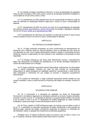 III - por decisão do órgão competente do Sisnama, no caso de degradação da vegetação
nativa da área vinculada à CRA cujos custos e prazo de recuperação ambiental inviabilizem a
continuidade do vínculo entre a área e o título.
§ 1o
O cancelamento da CRA utilizada para fins de compensação de Reserva Legal só
pode ser efetivado se assegurada Reserva Legal para o imóvel no qual a compensação foi
aplicada.
§ 2o
O cancelamento da CRA nos termos do inciso III do caputindepende da aplicação
das devidas sanções administrativas e penais decorrentes de infração à legislação ambiental,
nos termos da Lei no
9.605, de 12 de fevereiro de 1998.
§ 3o
O cancelamento da CRA deve ser averbado na matrícula do imóvel no qual se situa
a área vinculada ao título e do imóvel no qual a compensação foi aplicada.
CAPÍTULO XI
DO CONTROLE DO DESMATAMENTO
Art. 51. O órgão ambiental competente, ao tomar conhecimento do desmatamento em
desacordo com o disposto nesta Lei, deverá embargar a obra ou atividade que deu causa ao
uso alternativo do solo, como medida administrativa voltada a impedir a continuidade do dano
ambiental, propiciar a regeneração do meio ambiente e dar viabilidade à recuperação da área
degradada.
§ 1o
O embargo restringe-se aos locais onde efetivamente ocorreu o desmatamento
ilegal, não alcançando as atividades de subsistência ou as demais atividades realizadas no
imóvel não relacionadas com a infração.
§ 2o
O órgão ambiental responsável deverá disponibilizar publicamente as informações
sobre o imóvel embargado, inclusive por meio da rede mundial de computadores,
resguardados os dados protegidos por legislação específica, caracterizando o exato local da
área embargada e informando em que estágio se encontra o respectivo procedimento
administrativo.
§ 3o
A pedido do interessado, o órgão ambiental responsável emitirá certidão em que
conste a atividade, a obra e a parte da área do imóvel que são objetos do embargo, conforme o
caso.
CAPÍTULO XII
DA AGRICULTURA FAMILIAR
Art. 52. A intervenção e a supressão de vegetação em Áreas de Preservação
Permanente e de Reserva Legal para as atividades eventuais ou de baixo impacto ambiental,
previstas no inciso X do art. 3o
, excetuadas as alíneas b e g,quando desenvolvidas nos imóveis
a que se refere o inciso V do art. 3o
, dependerão de simples declaração ao órgão ambiental
competente, desde que esteja o imóvel devidamente inscrito no CAR.
Art. 53. Para o registro no CAR da Reserva Legal, nos imóveis a que se refere o inciso V
do art. 3o
, o proprietário ou possuidor apresentará os dados identificando a área proposta de
Reserva Legal, cabendo aos órgãos competentes integrantes do Sisnama, ou instituição por
ele habilitada, realizar a captação das respectivas coordenadas geográficas.
Parágrafo único. O registro da Reserva Legal nos imóveis a que se refere o inciso V do
art. 3o
é gratuito, devendo o poder público prestar apoio técnico e jurídico.
 
