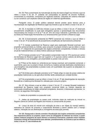 Art. 54. Para cumprimento da manutenção da área de reserva legal nos imóveis a que se
refere o inciso V do art. 3o
, poderão ser computados os plantios de árvores frutíferas,
ornamentais ou industriais, compostos por espécies exóticas, cultivadas em sistema intercalar
ou em consórcio com espécies nativas da região em sistemas agroflorestais.
Parágrafo único. O poder público estadual deverá prestar apoio técnico para a
recomposição da vegetação da Reserva Legal nos imóveis a que se refere o inciso V do art. 3o
.
Art. 55. A inscrição no CAR dos imóveis a que se refere o inciso V do art. 3o
observará
procedimento simplificado no qual será obrigatória apenas a apresentação dos documentos
mencionados nos incisos I e II do § 1o
do art. 29 e de croqui indicando o perímetro do imóvel,
as Áreas de Preservação Permanente e os remanescentes que formam a Reserva Legal.
Art. 56. O licenciamento ambiental de PMFS comercial nos imóveis a que se refere o
inciso V do art. 3o
se beneficiará de procedimento simplificado de licenciamento ambiental.
§ 1o
O manejo sustentável da Reserva Legal para exploração florestal eventual, sem
propósito comercial direto ou indireto, para consumo no próprio imóvel a que se refere o inciso
V do art. 3o
, independe de autorização dos órgãos ambientais competentes, limitada a retirada
anual de material lenhoso a 2 (dois) metros cúbicos por hectare.
§ 2o
O manejo previsto no § 1o
não poderá comprometer mais de 15% (quinze por cento)
da biomassa da Reserva Legal nem ser superior a 15 (quinze) metros cúbicos de lenha para
uso doméstico e uso energético, por propriedade ou posse rural, por ano.
§ 3o
Para os fins desta Lei, entende-se por manejo eventual, sem propósito comercial, o
suprimento, para uso no próprio imóvel, de lenha ou madeira serrada destinada a benfeitorias e
uso energético nas propriedades e posses rurais, em quantidade não superior ao estipulado no
§ 1o
deste artigo.
§ 4o
Os limites para utilização previstos no § 1o
deste artigo no caso de posse coletiva de
populações tradicionais ou de agricultura familiar serão adotados por unidade familiar.
§ 5o
As propriedades a que se refere o inciso V do art. 3o
são desobrigadas da reposição
florestal se a matéria-prima florestal for utilizada para consumo próprio.
Art. 57. Nos imóveis a que se refere o inciso V do art. 3o
, o manejo florestal madeireiro
sustentável da Reserva Legal com propósito comercial direto ou indireto depende de
autorização simplificada do órgão ambiental competente, devendo o interessado apresentar, no
mínimo, as seguintes informações:
I - dados do proprietário ou possuidor rural;
II - dados da propriedade ou posse rural, incluindo cópia da matrícula do imóvel no
Registro Geral do Cartório de Registro de Imóveis ou comprovante de posse;
III - croqui da área do imóvel com indicação da área a ser objeto do manejo seletivo,
estimativa do volume de produtos e subprodutos florestais a serem obtidos com o manejo
seletivo, indicação da sua destinação e cronograma de execução previsto.
Art. 58. Assegurado o devido controle e fiscalização dos órgãos ambientais competentes
dos respectivos planos ou projetos, assim como as obrigações do detentor do imóvel, o poder
público instituirá programa de apoio técnico e incentivos financeiros, podendo incluir medidas
indutoras e linhas de financiamento para atender, prioritariamente, os imóveis a que se refere o
inciso V do art. 3o
, nas iniciativas de:
 